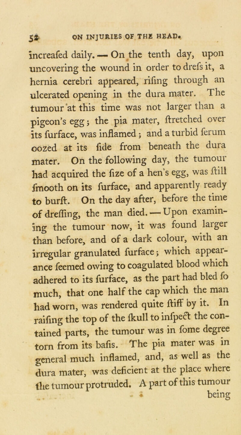 increafed daily. — On the tenth day, upon uncovering the wound in order to drefs it, a hernia cerebri appeared, riling through an ulcerated opening in the dura mater. The tumour at this time was not larger than a pigeon’s egg; the pia mater, ftretched ovei its furface, was inflamed ; and a turbid ferum oozed at its fide from beneath the dura mater. On the following day, the tumour had acquired the fize of a hen’s egg, was .dill fmooth on its furface, and apparently ready to burft. On the day after, before the time of drefling, the man died.—'Upon examin- ing the tumour now, it was found larger than before, and of a dark colour, with an irregular granulated furface; which appear- ance feemed owing to coagulated blood which adhered to its furface, as the part had bled fo much, that one half the cap which the man had worn, was rendered quite ftiff by it. In railing the top of the Ikull to infpedt the con- tained parts, the tumour was in fome degree torn from its bafis. The pia mater was in general much inflamed, and, as well as the dura mater, was deficient at the place where the tumour protruded. A part of this tumour - ♦ being