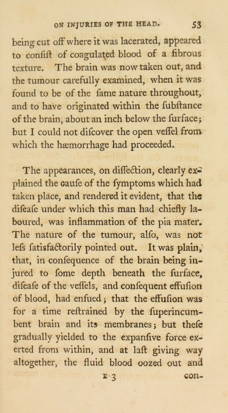 being cut off where it was lacerated, appeared to confift of coagulated blood of a fibrous texture. The brain was now taken out, and the tumour carefully examined, when it was found to be of the fame nature throughout, and to have originated within the fubftance of the brain, about an inch below the furface; but I could not difcover the open veffel from which the haemorrhage had proceeded. The appearances, on diffe£tion, clearly ex- plained the oaufe of the fymptoms which had taken place, and rendered it evident, that the difeafe under which this man had chiefly la- boured, was inflammation of the pia mater. The nature of the tumour, alfo, was not lefs fatisfaftorily pointed out. It was plain,’ that, in confequence of the brain being in- jured to fome depth beneath the furface, difeafe of the veffel s, and confequent effufion of blood, had enfued; that the effufion was for a time reftrained by the fuperincum- bent brain and its membranes; but thefe gradually yielded to the expanfive force ex- erted from within, and at laft giving way altogether, the fluid blood oozed out and E 3 con-
