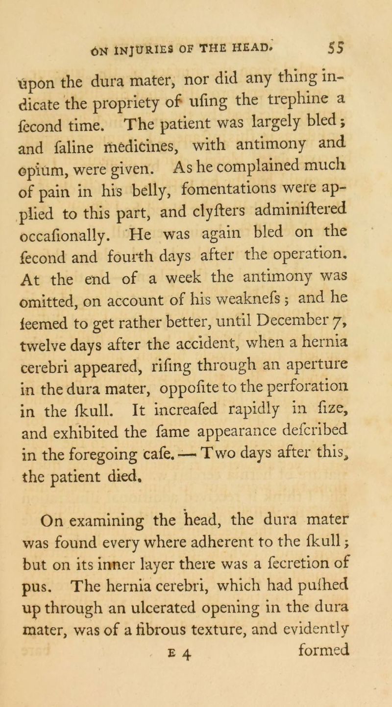 upon the dura mater, nor did any thing in- dicate the propriety of ufing the trephine a fecond time. The patient was largely bled; and faline medicines, with antimony and opium, were given. As he complained much of pain in his belly, fomentations were ap- plied to this part, and clyfters adminiftered occafionaliy. He was again bled on the fecond and fourth days after the operation. At the end of a week the antimony was omitted, on account of his weaknefs; and he leemed to get rather better, until December 7, twelve days after the accident, when a hernia cerebri appeared, riling through an aperture in the dura mater, oppolite to the perforation in the Ikull. It increafed rapidly in fize, and exhibited the fame appearance defcribed in the foregoing cafe.—* Two days after this, the patient died, m On examining the head, the dura mater was found every where adherent to the Ikull; but on its inner layer there was a fecretion of pus. The hernia cerebri, which had pulhed up through an ulcerated opening in the dura mater, was of a fibrous texture, and evidently e 4 formed