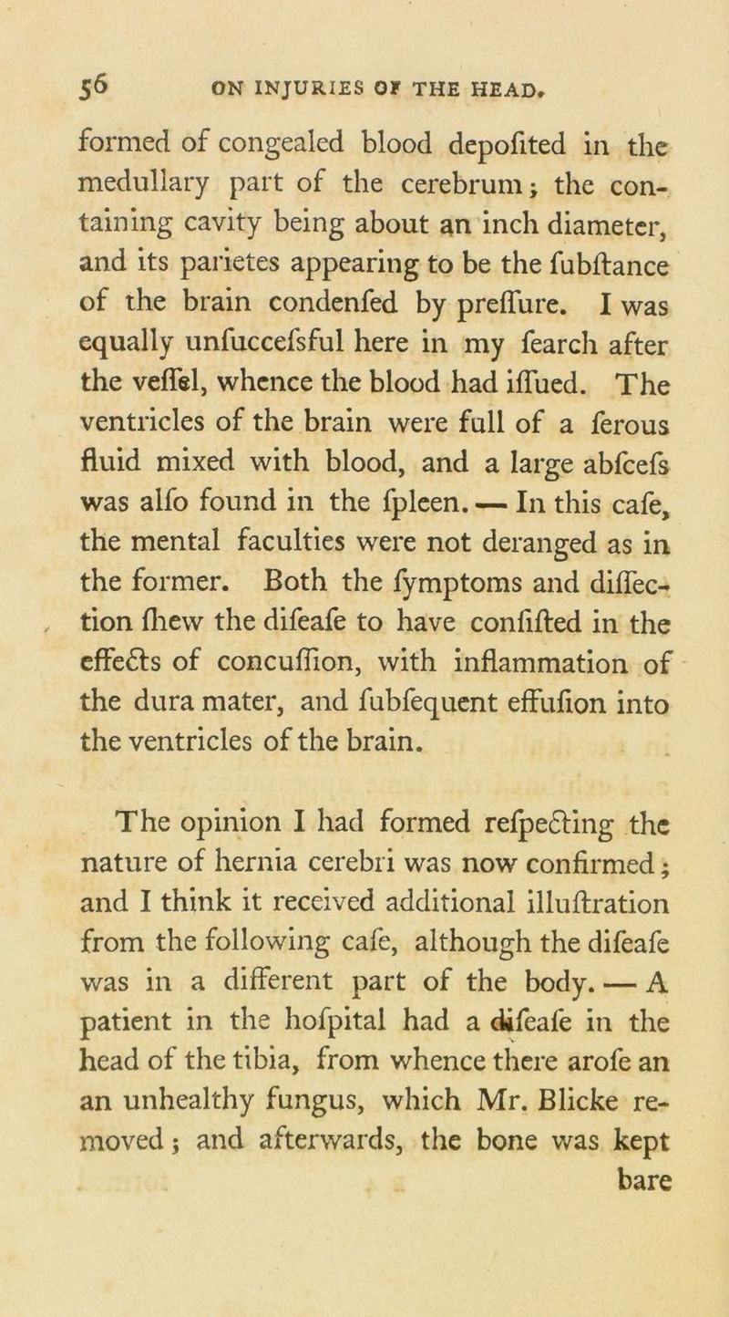 formed of congealed blood depofited in the medullary part of the cerebrum; the con- taining cavity being about an inch diameter, and its parietes appearing to be the fubflance of the brain condenfed by preffure. I was equally unfuccefsful here in my fearch after the veffel, whence the blood had iffued. The ventricles of the brain were full of a ferous fluid mixed with blood, and a large abfcefs was alfo found in the fpleen. — In this cafe, the mental faculties were not deranged as in the former. Both the fymptoms and diffec- tion fhew the difeafe to have confifted in the effe&s of concuffion, with inflammation of the dura mater, and fubfequent effufion into the ventricles of the brain. The opinion I had formed refpefting the nature of hernia cerebri was now confirmed; and I think it received additional illuflration from the following cafe, although the difeafe was in a different part of the body. — A patient in the hofpital had a difeafe in the head of the tibia, from whence there arofe an an unhealthy fungus, which Mr. Blicke re- moved ; and afterwards, the bone was kept bare