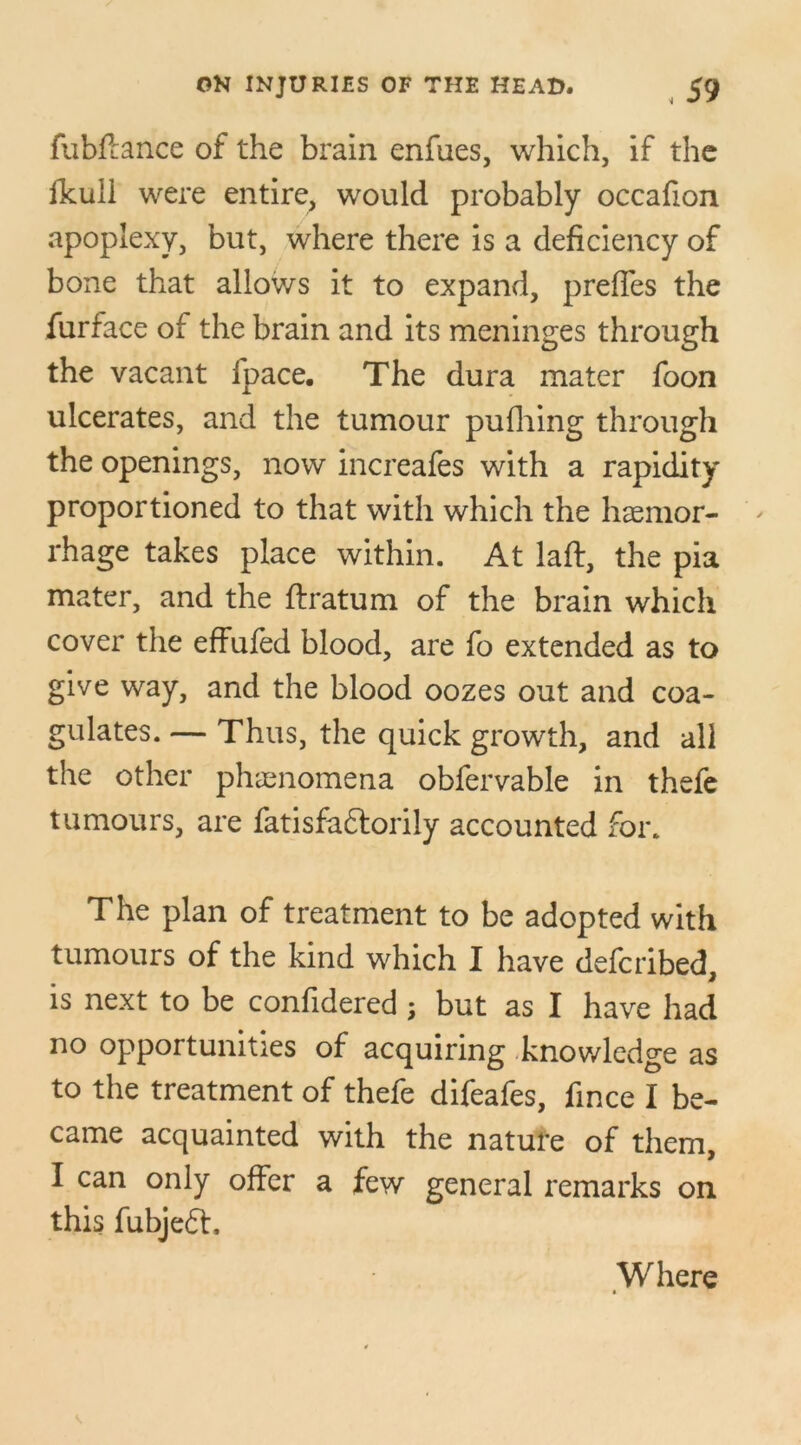 fubftance of the brain enfues, which, if the fkuil were entire, would probably occafion apoplexy, but, where there is a deficiency of bone that allows it to expand, preffes the furface of the brain and its meninges through the vacant fpace. The dura mater foon ulcerates, and the tumour pufhing through the openings, now increafes with a rapidity proportioned to that with which the haemor- rhage takes place within. At laft, the pia mater, and the ftratum of the brain which cover the effufed blood, are fo extended as to give way, and the blood oozes out and coa- gulates. — Thus, the quick growth, and all the other phenomena obfervable in thefe tumours, are fatisfa&orily accounted for. The plan of treatment to be adopted with tumours of the kind which I have defcribed, is next to be confidered ; but as I have had no opportunities of acquiring knowledge as to the treatment of thefe difeafes, fince I be- came acquainted with the nature of them, I can only offer a few general remarks on this fubjeft. Where