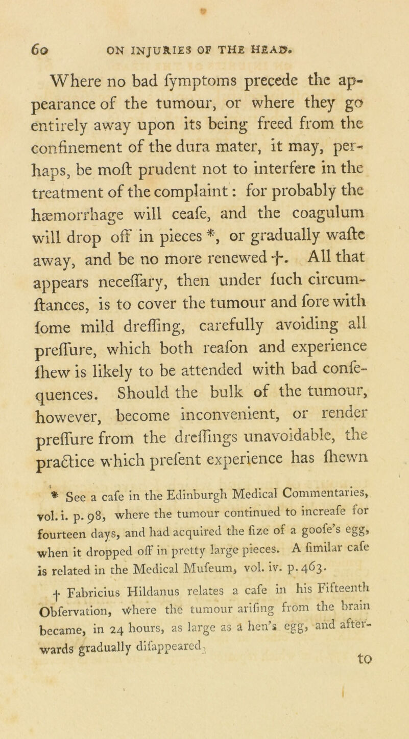Where no bad fymptoms precede the ap- pearance of the tumour, or where they go entirely away upon its being freed from the confinement of the dura mater, it may, per- haps, be moft prudent not to interfere in the treatment of the complaint: for probably the haemorrhage will ceafe, and the coagulum will drop off in pieces *, or gradually wafte away, and be no more renewed All that appears neceffary, then under fuch circum- ftances, is to cover the tumour and fore with fome mild dreffing, carefully avoiding all preffure, which both reafon and experience iliew is likely to be attended with bad confe- quences. Should the bulk of the tumour, however, become inconvenient, or render preffure from the drdfmgs unavoidable, the practice which prefent experience has fliewn * See a cafe in the Edinburgh Medical Commentaries, vol. i. p. 98, where the tumour continued to increafe for fourteen days, and had acquired the fize of a goofe’s egg, when it dropped off in pretty large pieces. A fimilar cafe is related in the Medical Mufeum, vol. iv. p.4^3* -j- Fabricius Hildanus relates a cafe in his Fifteenth Oblervation, \<diere the tumour arifing from the brain became, in 24 hours, as large as a hen’s egg, and after- wards gradually disappeared^ to