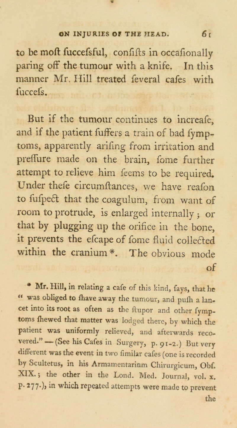 to be moft fuccefsful, con fills in occafionally paring off the tumour with a knife. In this manner Mr. Hill treated feveral cafes with iuccefs. But if the tumour continues to increafe, and if the patient fuffers a train of bad fymp- toms, apparently arifing from irritation and preffure made on the brain, fome further attempt to relieve him feems to be required. Under thefe circumflances, we have reafon to fufpedt that the coagulum, from want of room to protrude, is enlarged internally ; or that by plugging up the orifice in the bone, it prevents the efcape of fome fluid collected within the cranium*. The obvious mode of Mr. Hill, in relating a cafe of this kind, fays, that he was obliged to {have away the tumour, and pulh a lan- cet into its root as often as the ftupor and other fymp- toms {hewed that matter was lodged there, by which the patient was uniformly relieved, and afterwards reco- vered. — (See his Cafes in Surgery, p. pi-2.) But very different was the event in two fimilar cafes (one is recorded by Scultetus, in his Armamentarium Chirurgicum, Obf. XIX.; the other in the Lond. Med. Journal, vol. x. P* 277*)> which repeated attempts were made to prevent the