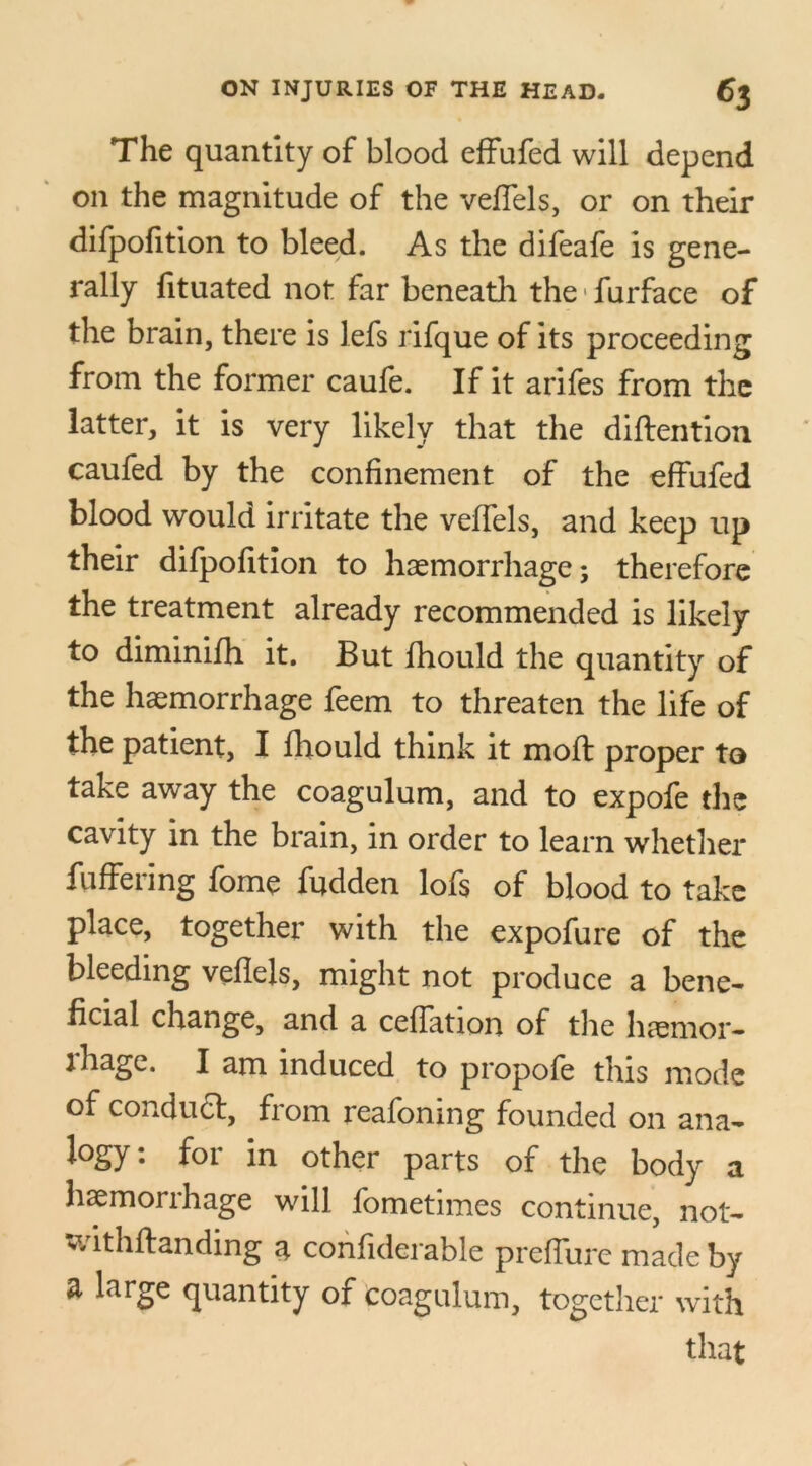 The quantity of blood effufed will depend on the magnitude of the veffels, or on their difpofition to bleed. As the difeafe is gene- rally fituated not far beneath the furface of the brain, there is lefs rifque of its proceeding from the former caufe. If it arifes from the latter, it is very likely that the diftention caufed by the confinement of the effufed blood would irritate the veffels, and keep up their difpofition to haemorrhage; therefore the treatment already recommended is likely to diminifh it. But fihould the quantity of the haemorrhage feem to threaten the life of the patient, I fhould think it mold proper to take away the coagulum, and to expofe the cavity in the brain, in order to learn whether fuffering forne fudden lofs of blood to take place, together with the expofure of the bleeding veffels, might not produce a bene- ficial change, and a ceffation of the haemor- rhage. I am induced to propole this mode of conduct, from reafoning founded on ana- logy; for in other parts of the body a haemorrhage will fometimes continue, not- withftanding a confiderable preffure made by a large quantity of coagulum, together with that