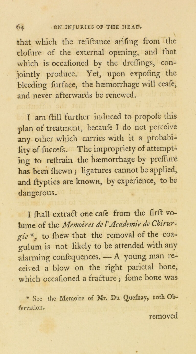 that which the refiftance arifmg from the clofure of the external opening, and that which is occafioned by the dreflings, con- jointly produce. Yet, upon expofing the bleeding furface, the haemorrhage will ceafe, and never afterwards be renewed. I am flill further induced to propofe this plan of treatment, becaufe I do not perceive any other which carries with it a probabi- lity of fuccefs. The impropriety of attempt- ing to reftrain the haemorrhage by preffure has been {hewn; ligatures cannot be applied, and ftyptics are known, by experience, to be dangerous. I (hall extract one cafe from the firft vo- lume of the Memoires de I'Academie de Chtrur- gie *, to fhew that the removal of the coa- gulum is not likely to be attended with any alarming confequences. — A young man re- ceived a blow on the right parietal bone, which occafioned a frafture j fome bone was * See the Memoirc of Mr. Du Quefnay, loth Ob- fervation.* removed