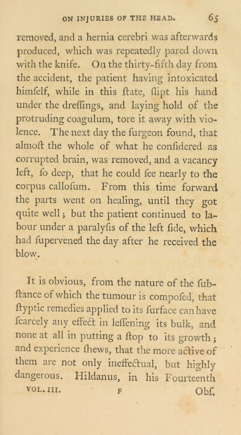 removed, and a hernia cerebri was afterwards produced, which was repeatedly pared down with the knife. On the thirty-fifth day from the accident, the patient having intoxicated himfelf, while in this ftate, flipt his hand under the dreffings, and laying hold of the protruding coagulum, tore it away with vio- lence. The next day the furgeon found, that almoft the whole of what he confidered as corrupted brain, was removed, and a vacancy left, fo deep, that he could fee nearly to the corpus callofum. From this time forward the parts went on healing, until they got quite well 3 but the patient continued to la- bour under a paralyfis of the left fide, which had fupervened the day after he received the blow. It is obvious, from the nature of the fub- ftance of which the tumour is compofed, that ftyptic remedies applied to its furface can have fcarcely any effect in leffening its bulk, and none at all in putting a flop to its growth; and experience fhews, that the more a&ive of them are not only ineffectual, but highly dangetous. Hildanus, in his Fourteenth vol. hi. F Ob£ /