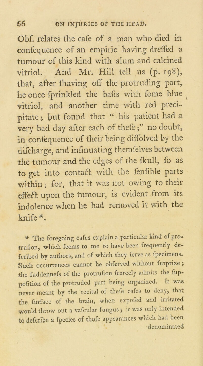 Obf. relates the cafe of a man who died In confequence of an empiric having drelfed a tumour of this kind with alum and calcined vitriol. And Mr. Hill tell us (p. 198), that, after fhaving off the protruding part, he once fprinkled the bafis with fome blue vitriol, and another time with red preci- pitate 3 but found that “ his patient had a very bad day after each of thefe •” no doubt, in confequence of their being diffolved by the difcharge, and infinuating themfelves between the tumour and the edges of the fkull, fo as to get into contadl with the fenfible parts within 3 for, that it was not owing to their effeft upon the tumour, is evident from its indolence when he had removed it with the knife * The foregoing cafes explain a particular kind of pro* trufion, which feems to me to have been frequently de- fcribed by authors, and of which they ferve as fpecimens. Such occurrences cannot be obferved without furprize; the fuddennefs of the protrufion fcarcely admits the fup- pofition of the protruded part being organized. It was never meant by the recital of thefe cafes to deny, that the furface of the brain, when expofed and irritated ■would throw out a vafcular fungus 3 it was only intended to defcribe a fpecies of thefe appearances which had been denominated /