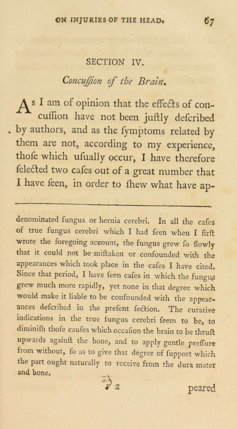 SECTION IV. ConcuJJion of the Brain. Asl am of opinion that the effe&s of con- cuffion have not been juftly defcribed * by authors, and as the fymptoms related by them are not, according to my experience, thofe which ufually occur, I have therefore feledted two cafes out of a great number that I have feen, in order to fhew what have ap- denominated fungus or hernia cerebri. In all the cafes of true fungus cerebri which I had feen when I firfl wrote the foregoing account, the fungus grew fo flowly that it could not be miftaken or confounded with the appearances which took place in the cafes I have cited. Since that period, I have feen cafes in which the fungus grew much more rapidly, yet none in that degree which would make it liable to be confounded with the appear- ances defcribed in the prefent fe&ion. The curative indications in the true fungus cerebri feem to be, to dimimfh thofe caufes which occafion the brain to be thrufl upwards againft the bone, and to apply gentle preffure from without, fo as to give that degree of fupport which the part ought naturally to receive from the dura mater and bone. peared