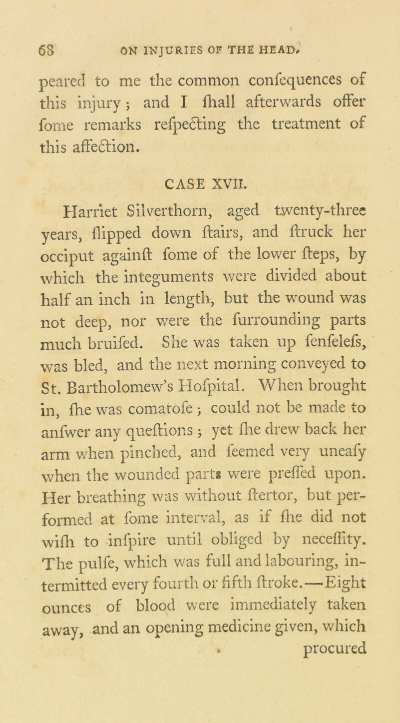 peared to me the common confequences of this injury; and I fhall afterwards offer fome remarks refpe£ling the treatment of this affeftion. CASE XVII. Harriet Silverthorn, aged twenty-three years, flipped down flairs, and flruck her occiput againft fome of the lower fteps, by which the integuments were divided about half an inch in length, but the wround was not deep, nor were the furrounding parts much bruifed. She was taken up fenfelefs, was bled, and the next morning conveyed to St. Bartholomew’s Hofpital. When brought in, fhe was comatofe 5 could not be made to anfwer any queflions; yet fhe drew back her arm when pinched, and feemed very uneafy when the wounded parts were preffed upon. Her breathing was without ffertor, but per- formed at fome interval, as if fhe did not wifh to infpire until obliged by neceflity. The pulfe, which was full and labouring, in- termitted every fourth or fifth ftroke.—Eight ounces of blood were immediately taken away, and an opening medicine given, which . procured