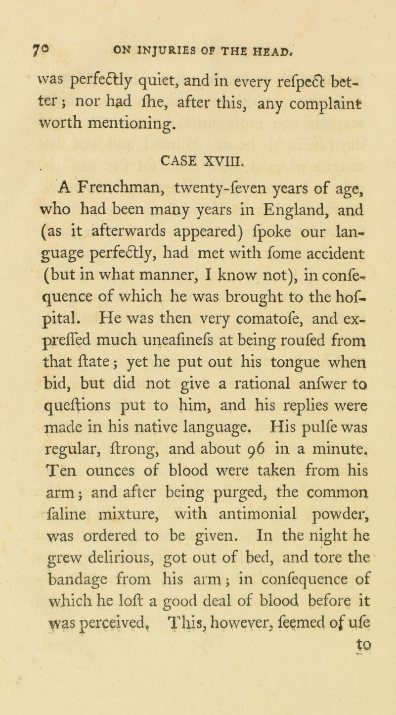 was perfe&ly quiet, and in every refpe£t bet- ter ; nor had fhe, after this, any complaint worth mentioning. CASE XVIII. A Frenchman, twenty-feven years of age, who had been many years in England, and (as it afterwards appeared) fpoke our lan- guage perfedtly, had met with fome accident (but in what manner, I know not), in confe- quence of which he was brought to the hof- pital. He was then very comatofe, and ex- prefled much uneafmefs at being roufed from that ftate; yet he put out his tongue when bid, but did not give a rational anfwer to queftions put to him, and his replies were made in his native language. His pulfe was regular, ftrong, and about 96 in a minute. Ten ounces of blood were taken from his arm 3 and after being purged, the common faline mixture, with antimonial powder, was ordered to be given. In the night he 1 grew delirious, got out of bed, and tore the bandage from his arm; in confequence of which he loft a good deal of blood before it was perceived. This, however, feemed of ufe tQ