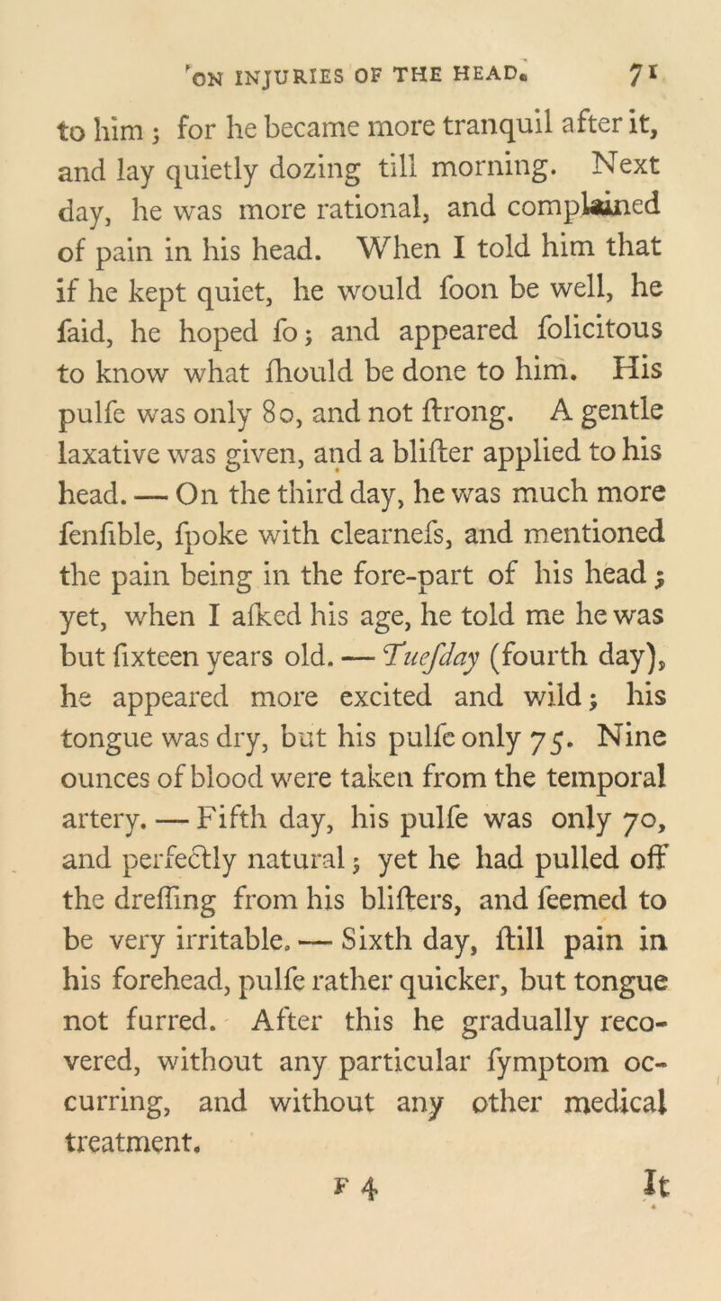 to him ; for he became more tranquil after it, and lay quietly dozing till morning. Next day, he was more rational, and complained of pain in his head. When I told him that if he kept quiet, he would foon be well, he faid, he hoped fo; and appeared felicitous to know what fhould be done to him. His pulfe was only 80, and not ftrong. A gentle laxative was given, and a blifter applied to his head. — On the third day, he was much more fenfible, fpoke with clearnefs, and mentioned the pain being in the fore-part of his head; yet, when I afked his age, he told me he was but fixteen years old. — Tuefday (fourth day), he appeared more excited and wild; his tongue was dry, but his pulfe only 75. Nine ounces of blood were taken from the temporal artery. — Fifth day, his pulfe was only 70, and perfectly natural; yet he had pulled off the dreffmg from his blifters, and feemed to be very irritable. — Sixth day, itill pain in his forehead, pulfe rather quicker, but tongue not furred. After this he gradually reco- vered, without any particular fymptom oc- curring, and without any other medical treatment. f 4 It