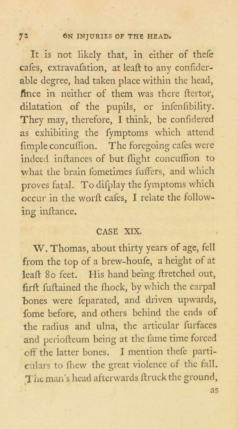 It is not likely that, in either of thefe cafes, extravafation, at lead: to any confider- able degree, had taken place within the head, fince in neither of them was there ftertor, dilatation of the pupils, or infenfibility. They may, therefore, I think, be confidered as exhibiting the fymptoms which attend fimple concuflion. The foregoing cafes were indeed inftances of but flight concuflion to what the brain fometimes fufFers, and which proves fatal. To difplay the fymptoms which occur in the word cafes, I relate the follow- ing inflance. CASE XIX. W. Thomas, about thirty years of age, fell from the top of a brew-houfe, a height of at lead 80 feet. His hand being dretched out, fird fudained the fliock, by which the carpal bones were feparated, and driven upwards, fome before, and others behind the ends of the radius and ulna, the articular furfaces and periodeum being at the fame time forced off the latter bones. I mention thefe parti- culars to fhew the great violence of the fall. The man’s head afterwards ftruckthe ground, as