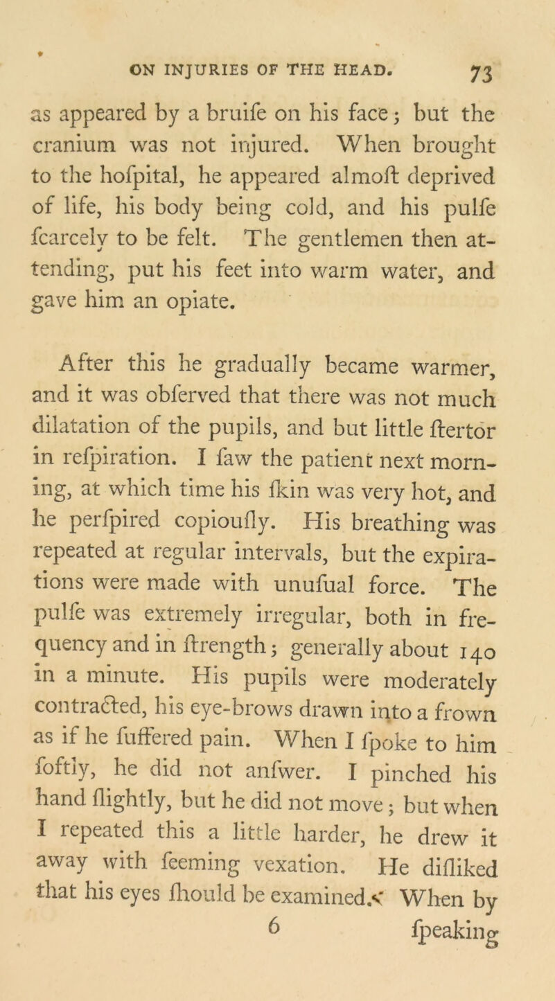 as appeared by a bruife on his face; but the cranium was not injured. When brought to the hofpital, he appeared almoft deprived of life, his body being cold, and his pulfe fcarcely to be felt. The gentlemen then at- tending, put his feet into warm water, and gave him an opiate. After this he gradually became warmer, and it was obferved that there was not much dilatation of the pupils, and but little ftertor in refpiration. I faw the patient next morn- ing, at which time his fkin was very hot, and he perfpired copioufly. His breathing was repeated at regular intervals, but the expira- tions were made with unufual force. The pulfe was extremely irregular, both in fre- quency and in ftrength; generally about 140 in a minute. His pupils were moderately conti acted, his eye-biows drawn into a frown as if he buffered pain. When I fpoke to him foftly, he did not anfwer. I pinched his hand flightly, but he did not move • but when I repeated this a little harder, he drew it away with feeming vexation. He difliked that his eyes fhould be examined.* When by 6