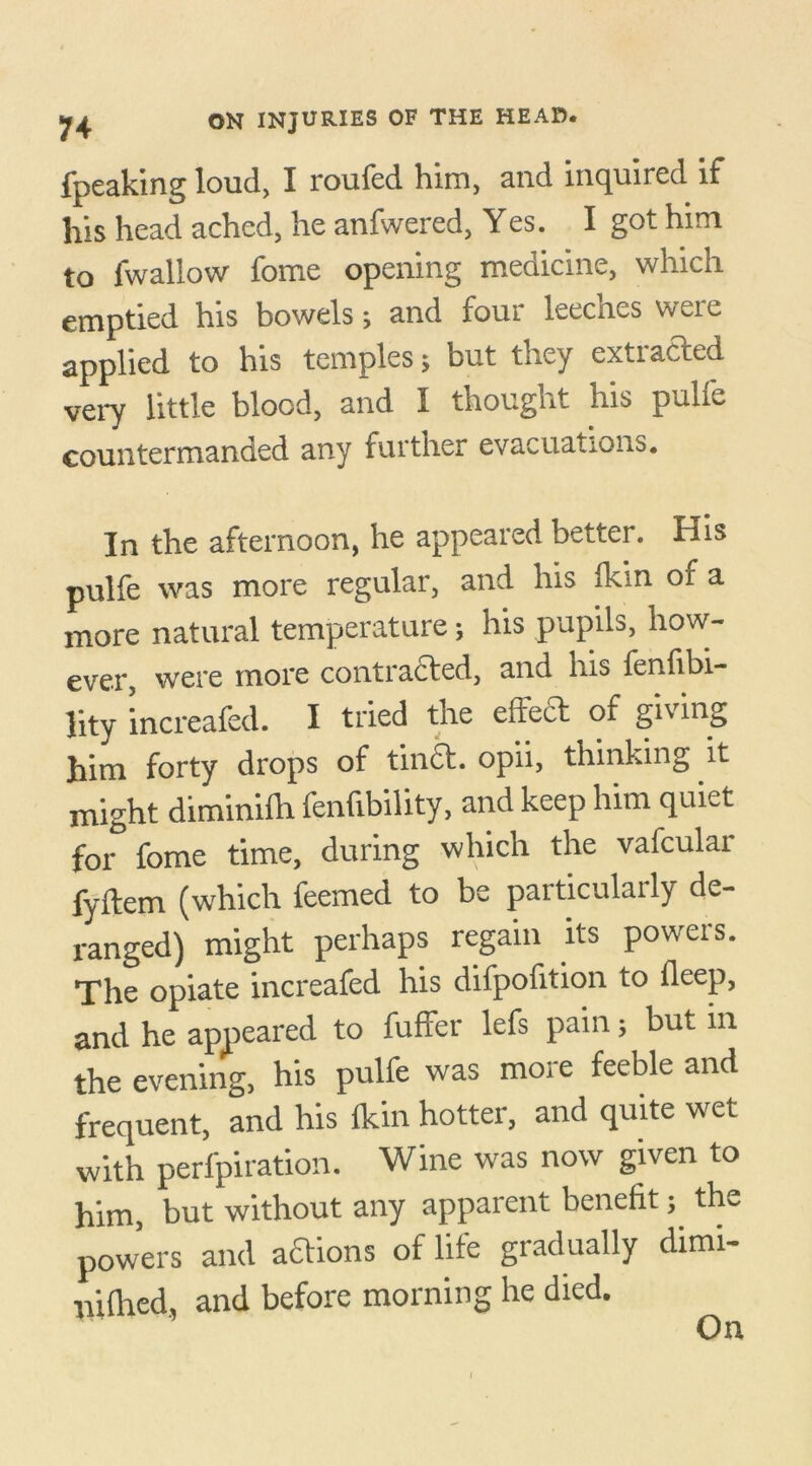 fpeaking loud, I roufed him, and inquired if his head ached, he anfwered, Yes. I got him to fwallow fome opening medicine, which emptied his bowels; and four leeches were applied to his temples; but they extracted very little blood, and I thought his pulfe countermanded any further evacuations. In the afternoon, he appeared better. His pulfe was more regular, and his Ikin of a more natural temperature; his pupils, how- ever, were more contracted, and nis fenfibi- lity increafed. I tried the effect of gn mg him forty drops of tinct. opii, thinking it might diminilh fenfibility, and keep him quiet for fome time, during which the vafculai fyftem (which feemed to be particularly de- ranged) might perhaps regain its powers. The opiate increafed his difpofition to fleep, and he appeared to fuffer lefs pain; but in the evening, his pulfe was more feeble and frequent, and his Ikin hotter, and quite wet with perfpiration. Wine was now given to him, but without any apparent benefit; the powers and actions of life gradually dimi- nilhed, and before morning he died. On