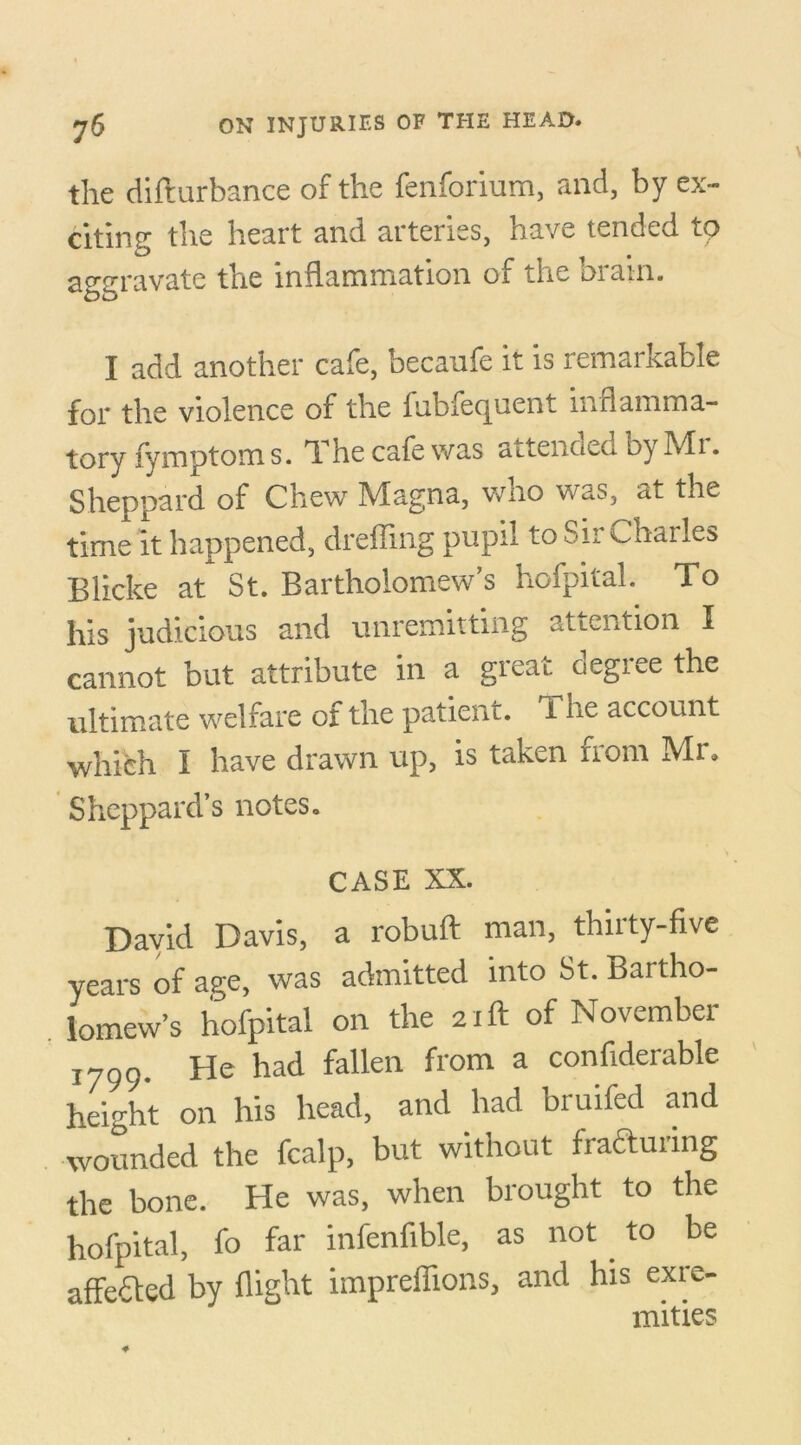 the difturbance of the fenforium, and, by ex- citing the heart and arteries, have tended to aggravate the inflammation of the brain. I add another cafe, becaufe it is remarkable for the violence of the fub Sequent inflamma- tory fymptoms. The cafe was attended by Mr. Sheppard of Chew Magna, who was, at the time it happened, dreffing pupil to Sir Unailes Blicke at St. Bartholomew’s hofpital. To his judicious and unremitting attention I cannot but attribute in a great degree the ultimate welfare of the patient. The account which I have drawn up, is taken from Mr. Sheppard’s notes. CASE XX. David Davis, a robuft man, thirty-five years of age, was admitted into St. Bartho- lomew’s hofpital on the 21ft of November 1799. He had fallen from a confiderable height on his head, and had bruifed and wounded the fcalp, but without fracturing the bone. He was, when brought to the hofpital, fo far infenfible, as not to be affeCted by flight impreffions, and his exre- mities