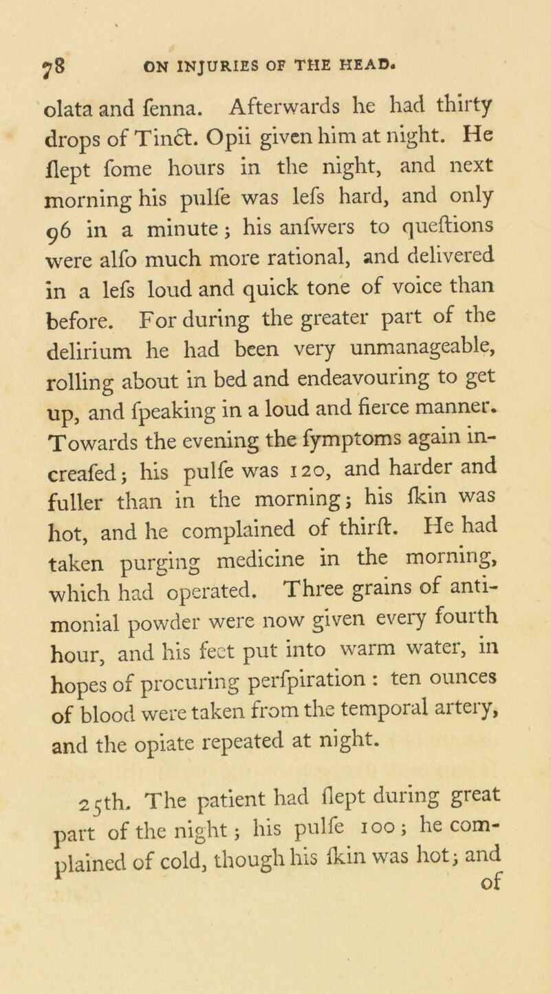 olata and fenna. Afterwards he had thirty drops of Tinct. Opii given him at night. He dept fome hours in the night, and next morning his pulfe was lefs hard, and only 96 in a minute 3 his anfwers to queftions were alfo much more rational, and delivered in a lefs loud and quick tone of voice than before. For during the greater part of the delirium he had been very unmanageable, rolling about in bed and endeavouring to get up, and fpeaking in a loud and fierce mannei. Towards the evening the fymptoms again in- creafed; his pulfe was 120, and harder and fuller than in the morning; his fkin was hot, and he complained of third:. He had taken purging medicine in the morning, which had operated. Three grains of anti- monial powder were now given every fourth hour, and his feet put into warm water, in hopes of procuring perfpiration : ten ounces of blood were taken from the temporal artery, and the opiate repeated at night. 25th. The patient had flept during great part of the night; his pulfe ioo; he com- plained of cold though his Ikin was hot; and 1 of