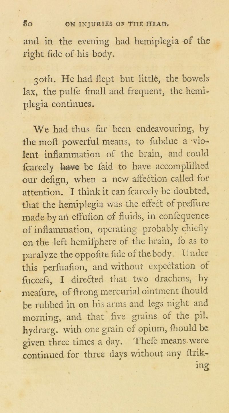 and in the evening had hemiplegia of the right fide of his body. 30th. He had flept but little, the bowels lax, the pulfe fmall and frequent, the hemi- plegia continues. \ We had thus far been endeavouring, by the mod: powerful means, to fubdue a -vio- lent inflammation of the brain, and could fcarcely have be faid to have accomplifhed our defign, when a new aftedtion called for attention. I think it can fcarcely be doubted, that the hemiplegia was the efiedt of preffure made by an effufion of fluids, in confequence of inflammation, operating probably chiefly on the left hemifphere of the brain, fo as to paralyze the oppofite fide of the body Under this perfuafion, and without expedition of fuccefs, I diredted that two drachms, by meafure, of ftrong mercurial ointment fhould be rubbed in on his arms and legs night and morning, and that five grains of the pi!, hydrarg. with one grain of opium, fhould be given three times a day. Thcfe means, were continued for three days without any ftrik- ing