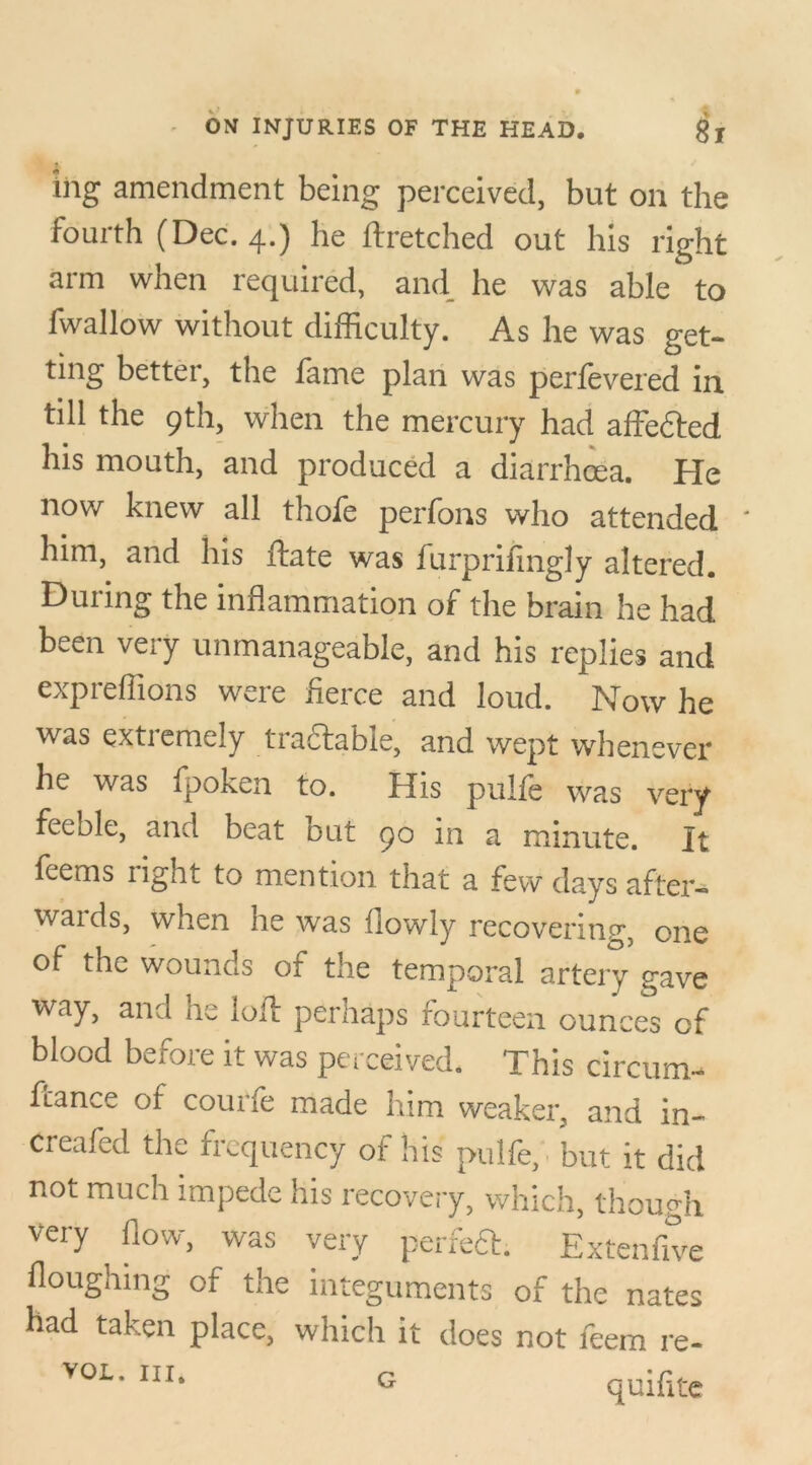 ing amendment being perceived, but on the fourth (Dec. 4.) he ftretched out his right arm when required, and he was able to fwallow without difficulty. As he was get- ting better, the fame plan was perfevered in till the 9th, when the mercury had affected his mouth, and produced a diarrhoea. He now knew all thofe perfons who attended ' him, and his flate was furprifingly altered. During the inflammation of the brain he had been very unmanageable, and his replies and expreflions were fierce and loud. Now he was extremely tractable, and wept whenever he was fpoken to. His pulfe was very feeble, and beat out 90 in a minute. It feems right to mention that a few days after- waids, when he was (lowly recovering, one of the wounds of the temporal artery gave way, and he loll perhaps fourteen ounces of blood before it was perceived. This circum- ftance of courfe made him weaker, and in- creafed the frequency of his pulfe, but it did not much impede his recovery, which, though very flow, was very perfeft. Extenfive Houghing of the integuments of the nates had taken place, which it does not feem re- vol. in. quifite G