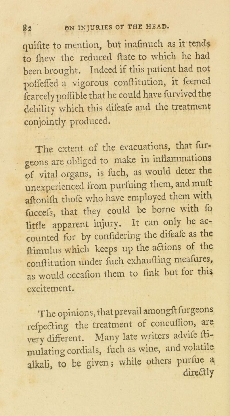 quifite to mention, but inafmuch as it tends to fhew the reduced ftate to which he had been brought. Indeed if this patient had not poffeffed a vigorous conftitution, it feemed Icarcely poffible that he could have furvivedthe debility which this difeafe and the treatment conjointly produced. The extent of the evacuations, that fur- geons are obliged to make in inflammations of vital organs, is fuch, as would deter the unexperienced from purfuing them, and muft aftonifh thofe who have employed them with fuccefs, that they could be borne with fo little apparent injury. It can only be ac- counted for by confidering the difeafe as the ftimulus which keeps up the actions of the conftitution under fuch exhaufting meafures, as would occafion them to fink but for this excitement. The opinions, that prevail amongftfurgeons refpefting the treatment of concuflion, are very different. Many late writers advife fti- mulating cordials, fuch as wine, and volatile alkali* to be given ; while others purfue a dircdtly