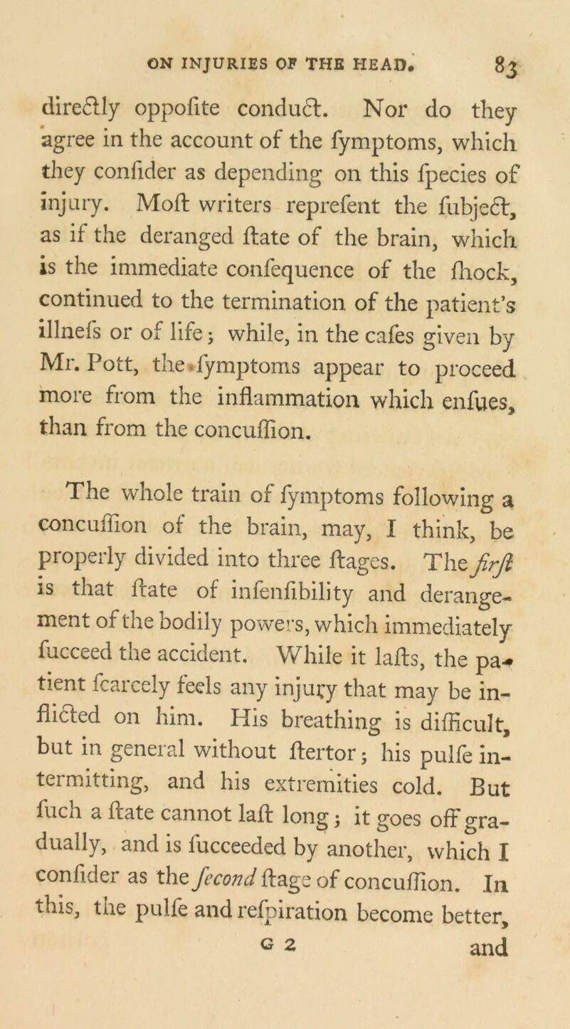 dire&Iy oppofite conduit. Nor do they agree in the account of the fymptoms, which they confider as depending on this fpecies of injury. Mod: writers reprefent the fubjedt, as if the deranged ftate of the brain, which is the immediate confequence of the fhock, continued to the termination of the patient’s illnefs or of life; while, in the cafes given by Mr. Pott, the.fymptoms appear to proceed more from the inflammation which enfues, than from the concuflion. The whole train of fymptoms following a concuflion of the brain, may, I think, be properly divided into three ftages. Thzfirft is that ftate of infenfibility and derange- ment of the bodily powers, which immediately fucceed tne accident. While it lalfs, the pa-* tient fcarcely feds any injury that may be in- fiidted on him. His breathing is difficult, but in general without flertor; his pulfe in- termitting, and his extremities cold. But fuch a ftate cannot laft long 5 it goes off gra- dually, and is lucceeded by another, which I confider as the fecond ftage of concuffion. In this, the pulfe and refpiration become better, G 2 and
