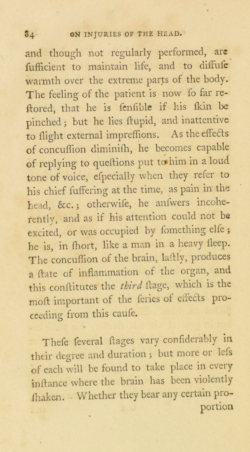 and though not regularly performed, arc fufficient to maintain life, and to diffufe warmth over the extreme parts of the body. The feeling of the patient is now fo far re- ftored, that he is fenfible if his fkin be pinched; but he lies flupid, and inattentive to flight external impreffions. As the effects of concuffion diminifh, he becomes capable of replying to queflions put to*him in a loud tone of voice, efpecially when they refer to his chief differing at the time, as pain in the head, &c. 5 otherwife, he anfwers incohe- rently, and as if his attention comd not be excited, or was occupied by fomething elfe ; he is, in fhort, like a man in a heavy fleep. The concuffion of the brain, laffly, produces a flate of inflammation of the organ, and this conftitutes the third ftage, which is the mofl important of the feries of euects pio- ceeding from this caufe. Thefe feveral flages vary confiderably in their degree and duration 5 but more or lefs of each will be found to take place in cv^ty in fiance where the brain has been violently fhaken. - Whether they bear any certain pro- portion