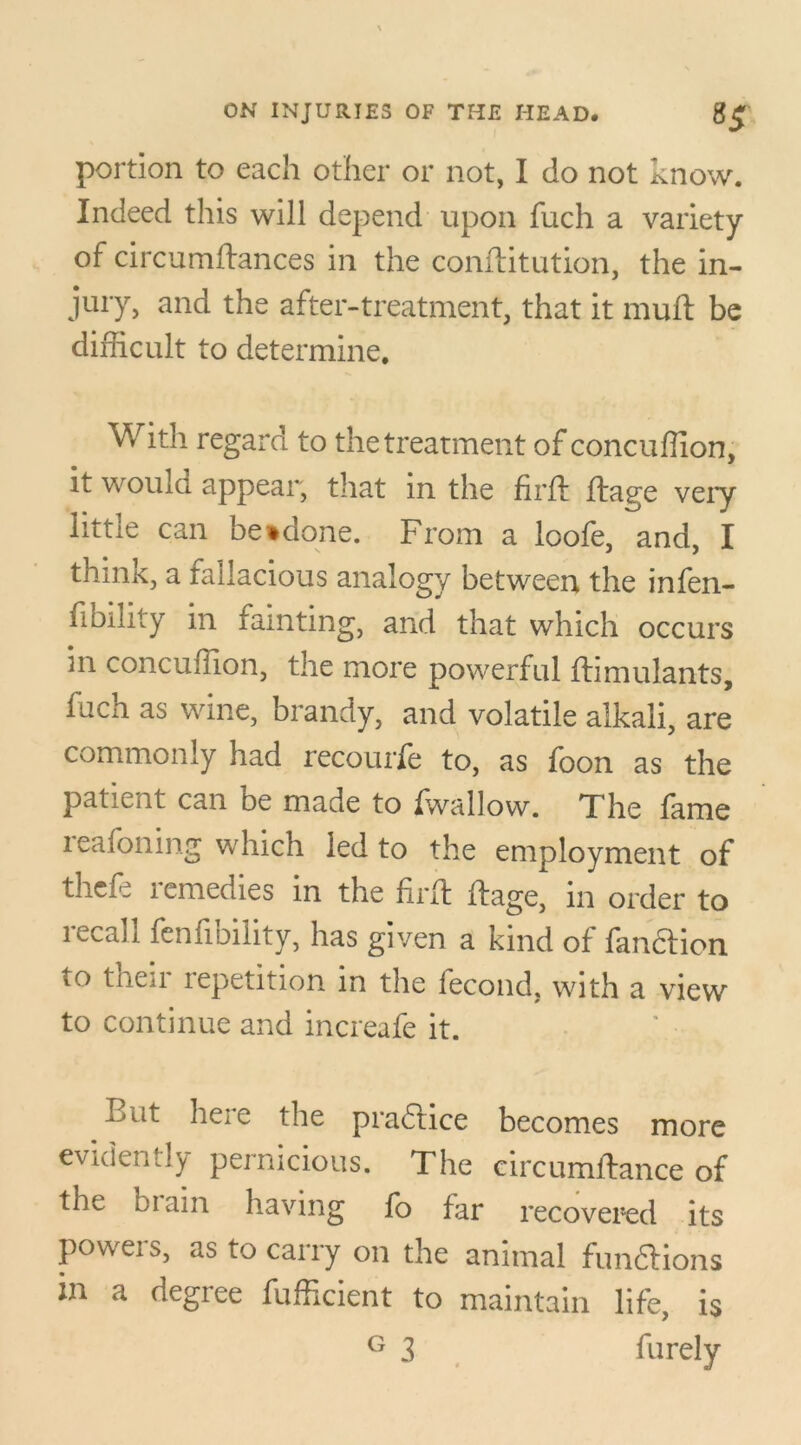 portion to each other or not, I do not know. Indeed this will depend upon fuch a variety of circumftances in the conftitution, the in- jury, and the after-treatment, that it muft be difficult to determine. With regard to the treatment of concuffion, it would appear, that in the firft ftage veiy little can betdone. From a loofe, and, I think, a fallacious analogy between the infen- fibility in fainting, and that which occurs in concuffion, the more powerful ftimulants, fach as wine, brandy, and volatile alkali, are commonly had recourfe to, as foon as the patient can be made to fwallow. The fame xeafoning which led to the employment of thcfe icmedies in the frit ftage, in order to lecajj feniioility, has given a kind of fandtion to their repetition in the fecond, with a view to continue and increafe it. But here the practice becomes more evidently pernicious. The eircumftance of the brain having fo far recovered its powers, as to carry on the animal fun&ions in a degree fufficient to maintain life, is G 3 furely