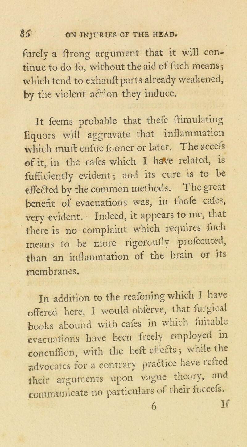 furely a ftrong argument that it will con- tinue to do fo, without the aid of fuch means; which tend to exhauft parts already weakened, by the violent adfion they induce. It feems probable that thefe ftimulating liquors will aggravate that inflammation which mud: enfue fconer or later. The accefs of it, in the cafes which I h^e related, is fu Ardently evident; and its cure is to be effeded by the common methods. T he great benefit of evacuations was, in thole cafes, very evident. Indeed, it appears to me, that there is no complaint which requiics fuch means to be more rigorcufly piofecuted, than an inflammation of the brain or its membranes. In addition to the reafoning which I have offered here, I would obferve, that furgical books abound with cafes in which suitable evacuations have been freely employed in concuflion, with the bed: effeds; while the advocates for a contrary practice have reded their arguments upon vague theoiy, and communicate no particulars of their fuccefs.