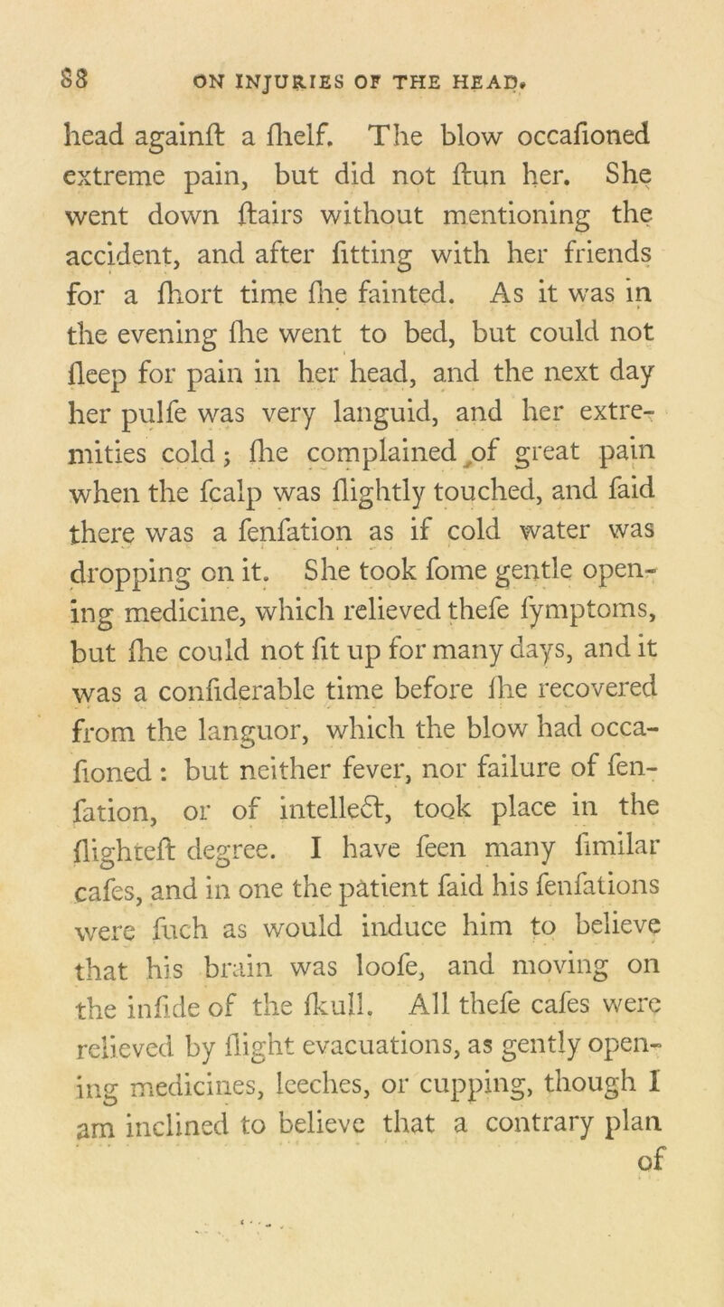 head againfl a dielf. The blow occafioned extreme pain, but did not ftun her. She went down flairs without mentioning the accident, and after fitting with her friends for a fhort time fne fainted. As it was in the evening fhe went to bed, but could not deep for pain in her head, and the next day her pulfe was very languid, and her extre- mities cold; die complained of great pain when the fcalp was dightly touched, and faid there was a fenfation as if cold water was dropping on it. She took fome gentle open- ing medicine, which relieved thefe fymptoms, but die could not fit up for many days, and it was a confiderable time before fhe recovered from the languor, which the blow had occa- fioned : but neither fever, nor failure of fen- fation, or of intelledl, took place in the flighted: degree. I have feen many fimilar cafes, and in one the patient faid his fenfations were fuch as would induce him to believe that his brain was loofe, and moving on the in fide of the fkull. All thefe cafes were relieved by flight evacuations, as gently open- ing medicines, leeches, or cupping, though I am inclined to believe that a contrary plan of