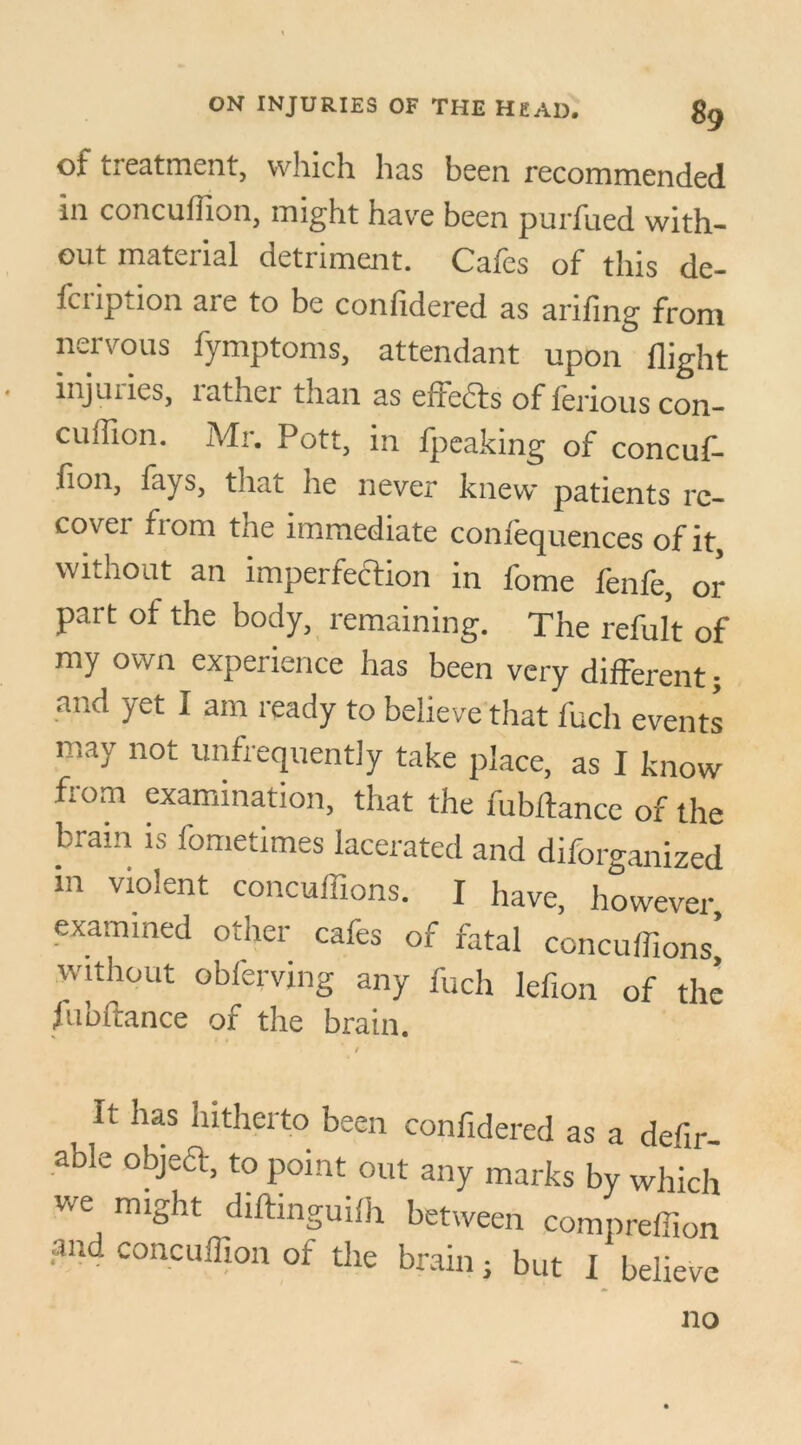 of treatment, which has been recommended in concufiion, might have been purfued with- out material detriment. Cafes of this de- fciipdon aie to be confidered as anling from nervous fymptoms, attendant upon flight injuries, rather than as effects of ferious con- cuffion. Mr. Pott, in fpeaking of concuf- fion, lays, that lie never knew patients rc- covei fiom the immediate coniequences of it without an imperfection in fome fenfe, or part of the body, remaining. The refult of my own expeiience has been very different; and yet I am ready to believe that fuch events may not unfrequently take place, as I know from examination, that the fubflance of the brain is fometimes lacerated and diforganized in violent concuflions. I have, however examined other cafes of fatal concuflions^ without obferving any fuch lefion of the fubflance of the brain. It has hitherto been confidered as a defir- able object, to point out any marks by which we might diftinguifh between compreflion and concuflion ot the brain; but I believe no