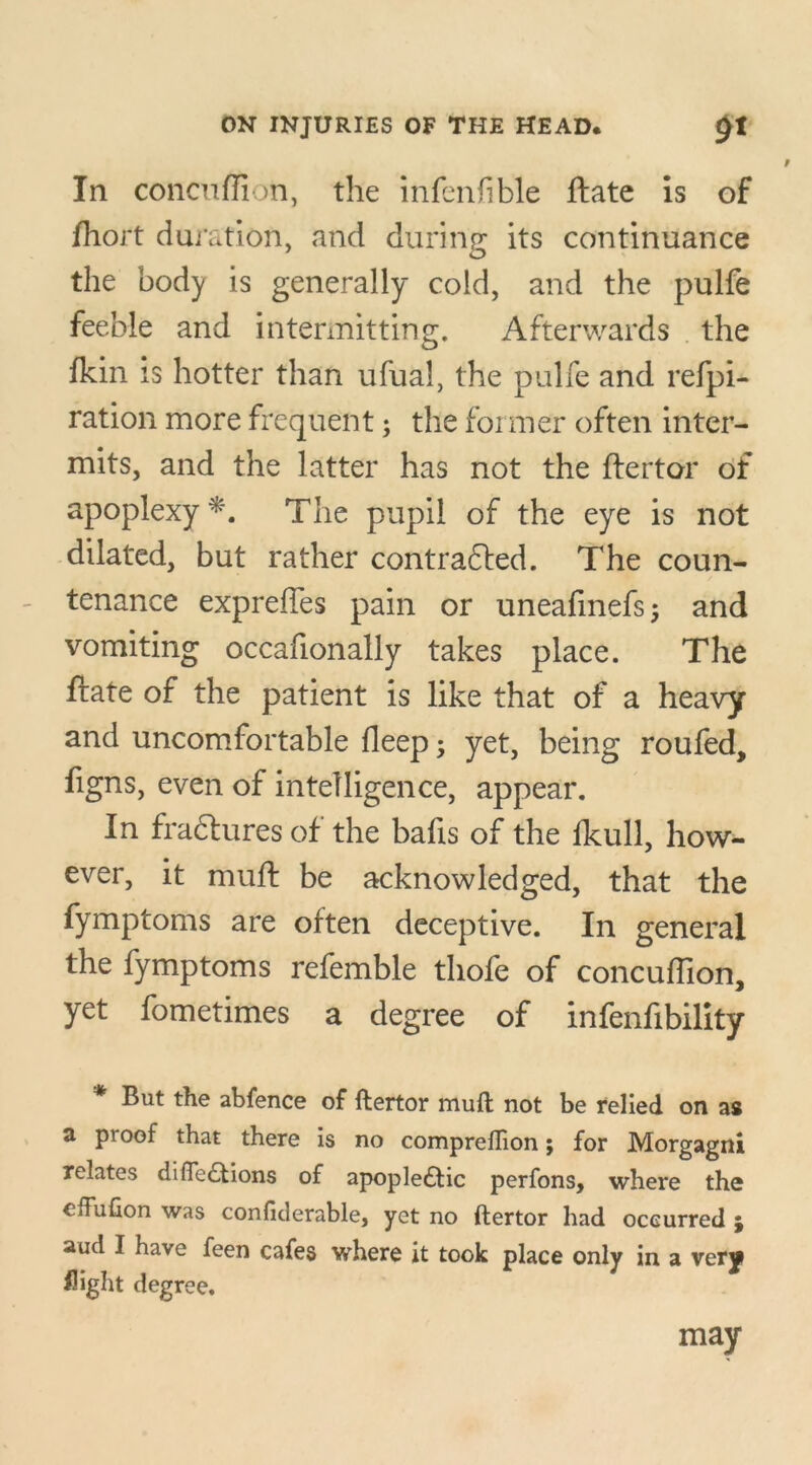 In concuffion, the infenfible ftate is of fhort duration, and during its continuance the body is generally cold, and the pulfe feeble and intermitting. Afterwards the fkin is hotter than ufual, the pulfe and refpi- ration more frequent; the former often inter- mits, and the latter has not the ftertor of apoplexy*. The pupil of the eye is not dilated, but rather contracted. The coun- tenance expreffes pain or uneafinefs; and vomiting occafionally takes place. The ftate of the patient is like that of a heavy and uncomfortable fleep; yet, being roufed, figns, even of intelligence, appear. In fraCtures of the bafis of the fkull, how- ever, it muft be acknowledged, that the fymptoms are often deceptive. In general the fymptoms refemble thofe of concuffion, yet fometimes a degree of infenfibility * But the abfence of ftertor muft not be relied on as a proof that there is no compreftion; for Morgagni relates difie&ions of apopledtic perfons, where the cffufion was confiderable, yet no ftertor had occurred ; aud I have feen cafes where it took place only in a very flight degree. may