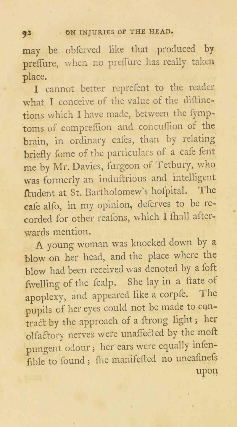 may be obferved like that produced by preffure, when no preffure has really taken place. I cannot better reprefent to the reader what I conceive of the value of the diftinc- tions which I have made, between the fymp- toms of compreffion and concufhon of the brain, in ordinary cafes, than by relating briefly fome of the particulars of a cafe fent me by Mr. Davies, furgeon of Tetbury, who was formerly an induffrious and intelligent ftudent at St. Bartholomew’s hofpital. The cafe alfo, in my opinion, deferves to be re- corded for other reafons, which I fliall after- wards mention. A young woman was knocked down by a blow on her head, and the place where the blow had been received was denoted by a foft fwelling of the fcalp. She lay in a ftate of apoplexy, and appeared like a corpfe. The pupils of her eyes could not be made to con- trad by the approach of a ftrong light j her olfa&ory nerves were unaffecied by the moft pungent odour5 her ears were equally infal- lible'to found j flie manifefled no uneafmefs upon