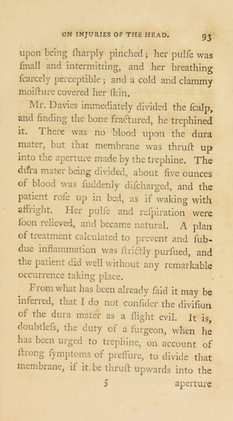 upon being fharply pinched; her pulfe was fmali and intermitting, and her breathing fcarcely perceptible ; and a cold and clammy moifture covered her fkin. Mr. Davies immediately divided the fcalp, and finding the bone fra&ured, he trephined it. i here was no blood upon the dura mater, but that membrane was thruft up into the aperture made by the trephine. The difia mater being divided, about five ounces of blood was fuddenly difeharged, and the patient rofe up in bed, as if waking with affiight. Her pulfe and refpiration were foon relieved, and became natural. A plan of treatment calculated to prevent and fub- due inflammation was ftridtly purfued, and the patient did well without any remarkable occurrence taking place. From what has been already faid it may be mfened, that I do not confider the divifion of the dura mater as a flight evil. It is, doubtlefs, the duty of a furgeon, when he ha^ been urged to trephine, on account of ftrong fymptoms of preffure, to divide that membrane, if it, be thruft upwards into the 5 aperture