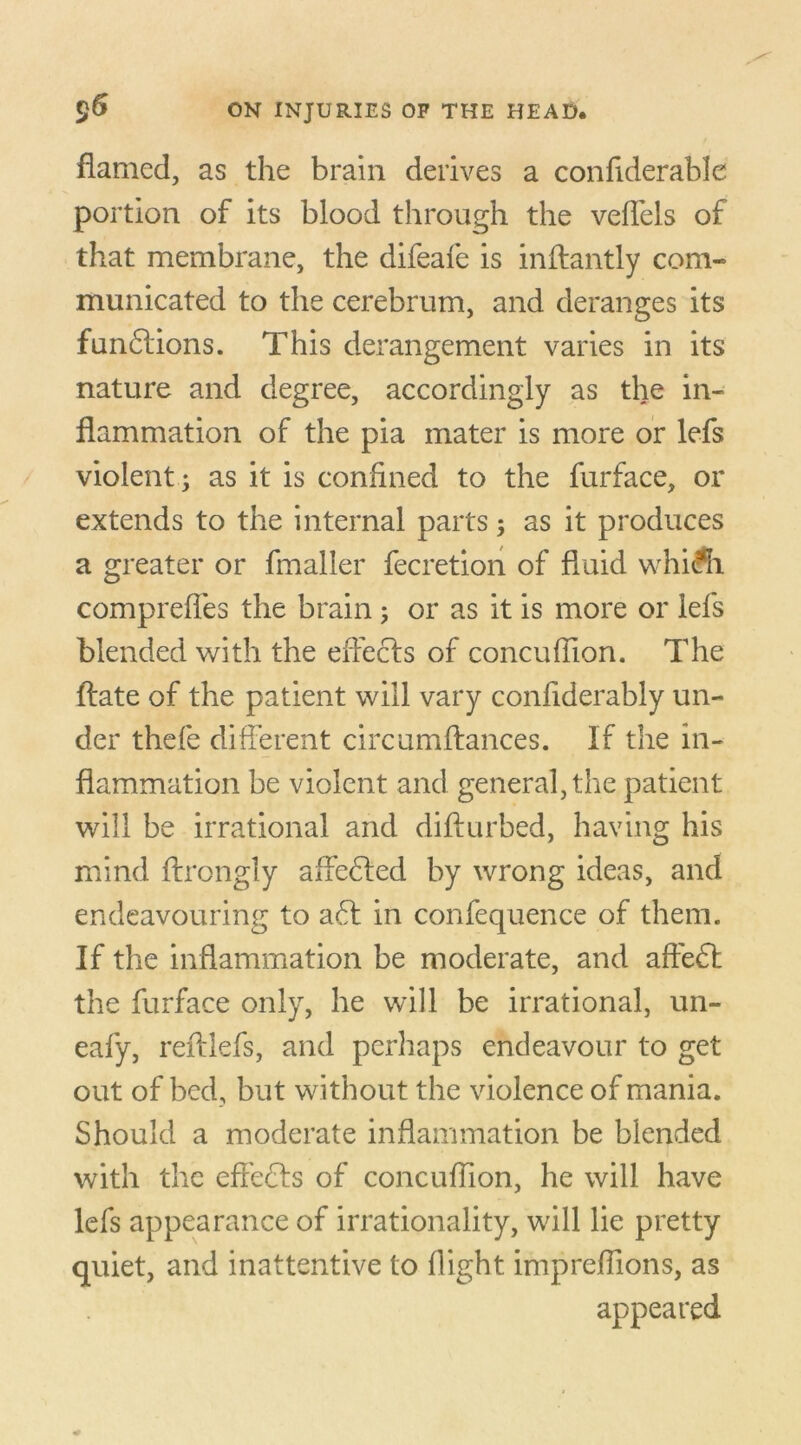 flamed, as the brain derives a considerable portion of its blood through the veffels of that membrane, the difeafe is inftantly com- municated to the cerebrum, and deranges its fun£lions. This derangement varies in its nature and degree, accordingly as the in- flammation of the pia mater is more or lefs violent ; as it is confined to the furface, or extends to the internal parts; as it produces a greater or fmaller fecretion of fluid whiKi comprefles the brain; or as it is more or lefs blended with the effects of concuflion. The flate of the patient will vary conflderably un- der thefe different circumftances. If the in- flammation be violent and general, the patient will be irrational and difturbed, having his mind ftrongly affe£ted by wrong ideas, and endeavouring to a6t in confequence of them. If the inflammation be moderate, and affe£t the furface only, he will be irrational, un- eafy, reftlefs, and perhaps endeavour to get out of bed, but without the violence of mania. Should a moderate inflammation be blended with the effects of concuflion, he will have lefs appearance of irrationality, will lie pretty quiet, and inattentive to flight impreflions, as appeared