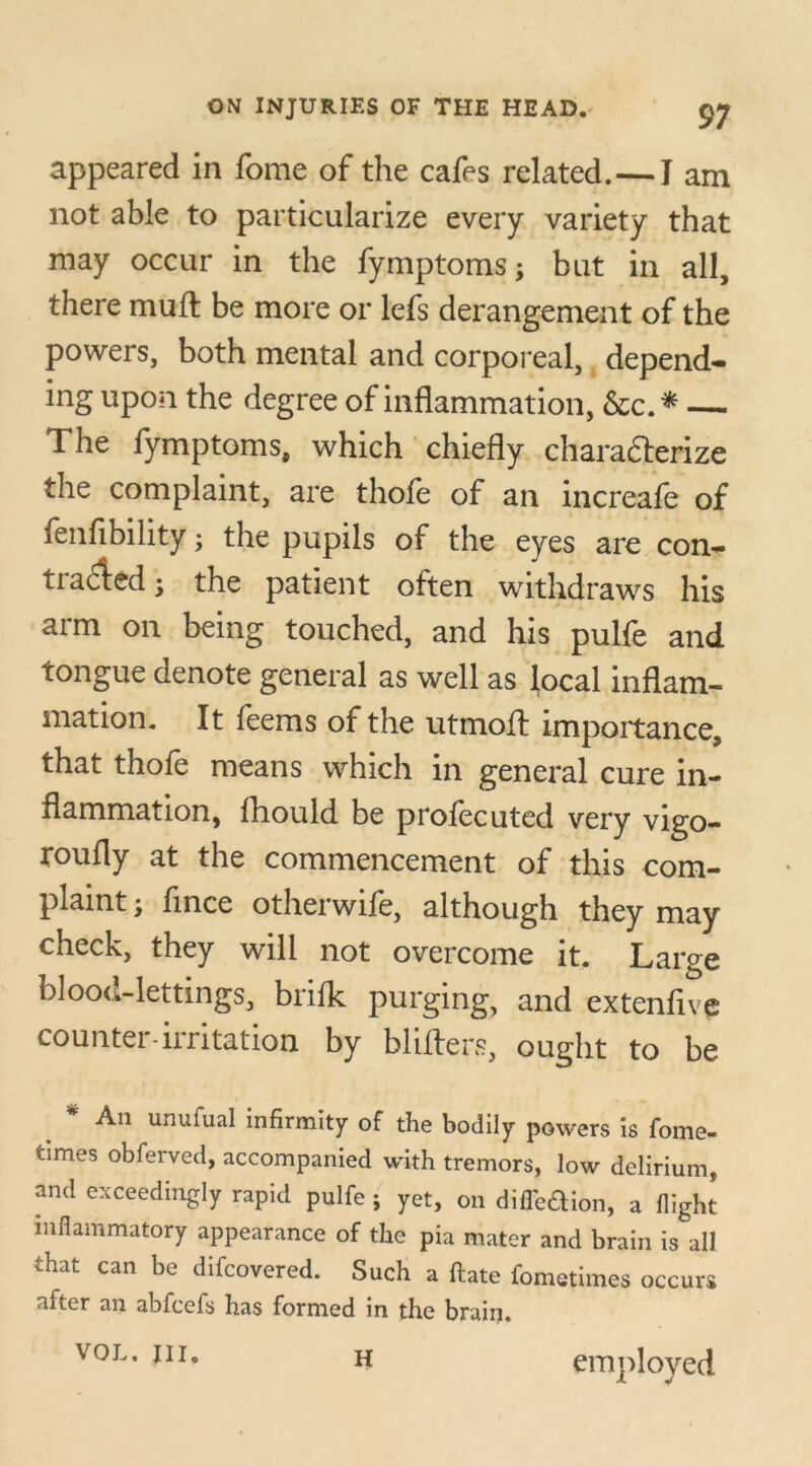 appeared in fome of the cafes related.—I am not able to particularize every variety that may occur in the fymptoms; but in all, there muff be more or lefs derangement of the powers, both mental and corporeal, depend* ing upon the degree of inflammation, &c.* — The fymptoms, which chiefly characterize the complaint, are thofe of an increafe of fenflbility; the pupils of the eyes are con- tracted • the patient often withdraws his arm on being touched, and his pulfe and tongue denote general as well as local inflam- mation. It feems of the utmoft importance, that thofe means which in general cure in- flammation, fhould be profecuted very vigo- rously at the commencement of this com- plaint ; fince otherwife, although they may check, they will not overcome it. Large blood-lettings, brifk purging, and extenfive counter-irritation by Millers, ought to be An unulual infirmity of the bodily powers is fome- fcimes obferved, accompanied with tremors, low delirium, and exceedingly rapid pulfe ; yet, on difl'eaion, a flight inflammatory appearance of the pia mater and brain is all that can be difcovered. Such a ftate fometimes occur* after an abfcefs has formed in the brain. VOL. III. H employed