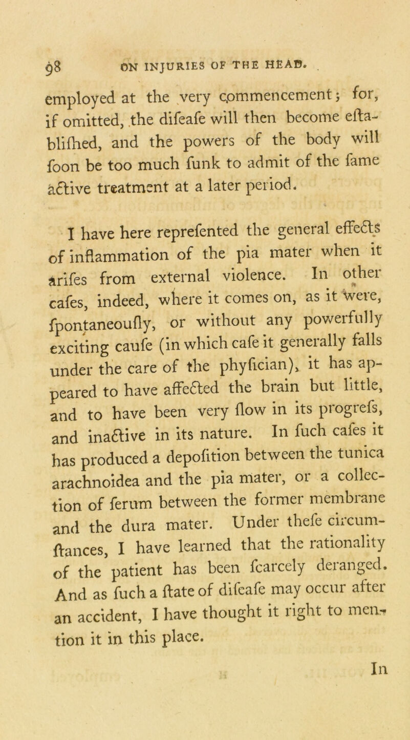employed at the very commencement; for, if omitted, the difeafe will then become eifla- blifhed, and the powers of the body will foon be too much funk to admit of the fame active treatment at a later period. I have here reprefented the general effects of inflammation of the pia mater when it arifes from external violence. In other cafes, indeed, where it comes on, as it were, fpontaneoufly, or without any powerfully exciting caufe (in which cafe it generally falls under the care of the phyfician), it has ap- peared to have affected the brain but little, and to have been very flow in its piogtefs, and inactive in its nature. In fuch cafes it has produced a depofition between the tunica arachnoidea and the pia rnatei, 01 a collec- tion of ferum between the former membrane and the dura mater. Under thefe ciicum- ftances, I have learned that the rationality of the’patient has been fcarcely deranged. And as fuch a ftate of difeafe may occur after an accident, I have thought it right to men, tion it in this place. In