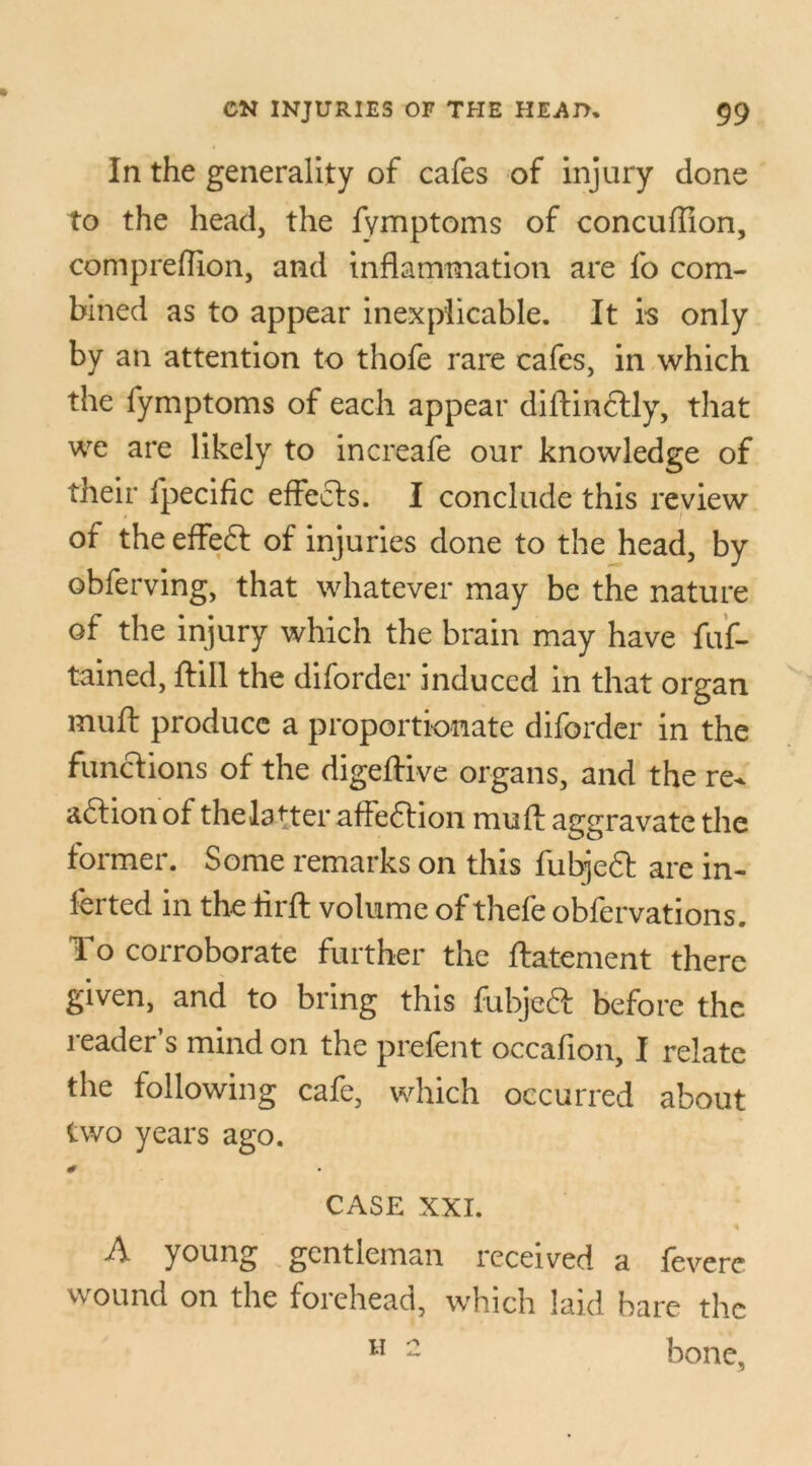 In the generality of cafes of injury done to the head, the fymptoms of concuffion, com predion, and inflammation are fo com- bined as to appear inexplicable. It is only by an attention to thofe rare cafes, in which the fymptoms of each appear diftindtly, that we are likely to increafe our knowledge of their fpecific effects. I conclude this review of theeffeft of injuries done to the head, by obferving, that whatever may be the nature of the injury which the brain may have fuf- tained, ftill the diforder induced in that organ muft produce a proportionate diforder in the functions of the digeftive organs, and the re^ adlion of the latter affedtion mu ft aggravate the former. Some remarks on this fubjeft are in- ferted in the flrft volume of thefe obfervations. To corroborate further the ftatement there given, and to bring this fubjeft before the reader’s mind on the prefent occafion, I relate the following cafe, which occurred about two years ago. CASE XXI. A young gentleman received a fevere wound on the forehead, which laid hare the bone, H 2