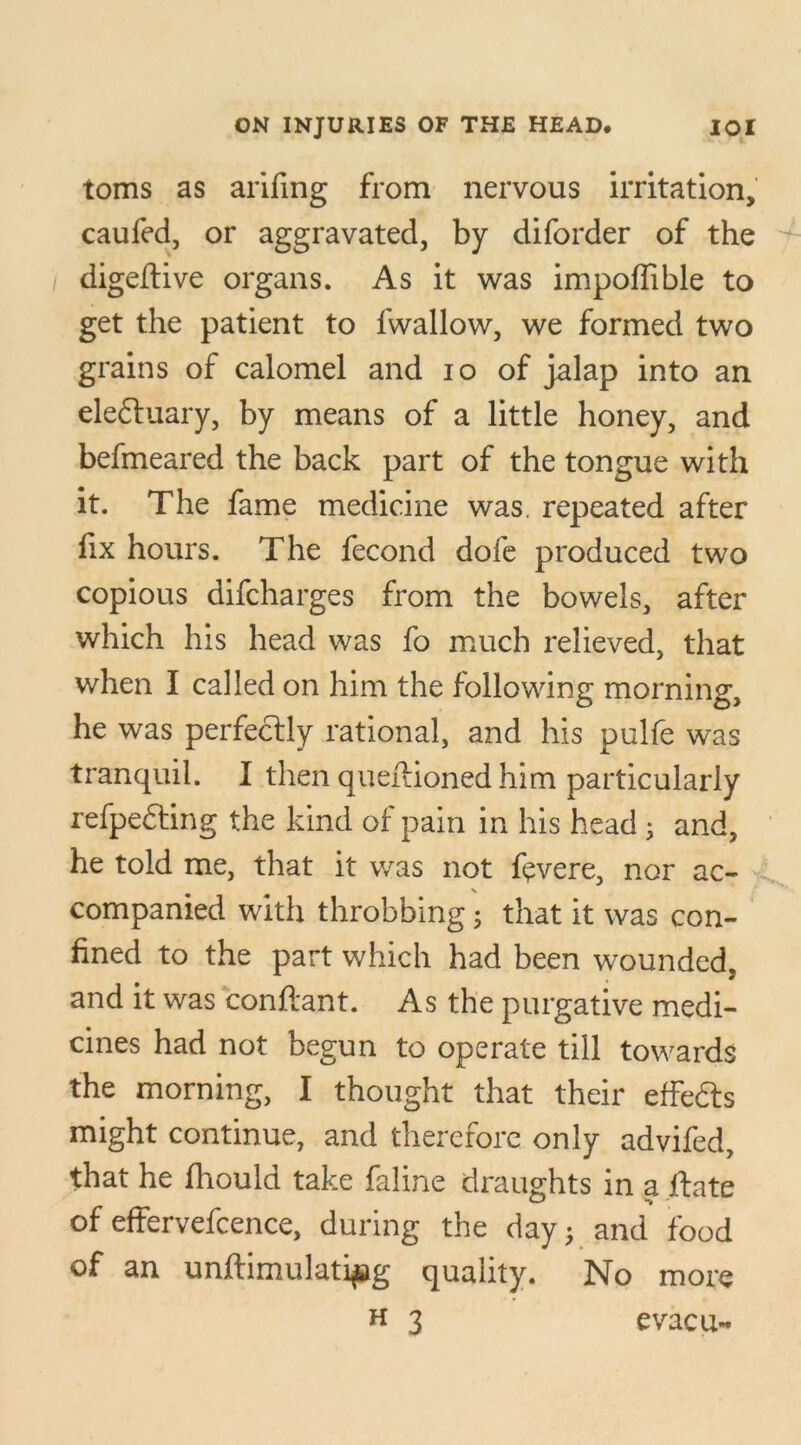 toms as arifing from nervous irritation, caufed, or aggravated, by diforder of the digeftive organs. As it was impoffible to get the patient to fwallow, we formed two grains of calomel and io of jalap into an eledtuary, by means of a little honey, and befmeared the back part of the tongue with it. The fame medicine was. repeated after fix hours. The fecond dofe produced two copious difcharges from the bowels, after which his head was fo much relieved, that when I called on him the following morning, he was perfectly rational, and his pulfe was tranquil. I then queftioned him particularly refpedting the kind of pain in his head • and, he told me, that it was not fevere, nor ac- X companied with throbbing; that it was con- fined to the part which had been wounded, and it was conftant. As the purgative medi- cines had not begun to operate till towards the morning, I thought that their effedts might continue, and therefore only advifed, that he fhould take faline draughts in a ftate of effervefcence, during the day j and food of an unftimulatipg quality. No more h 3 evacu*.