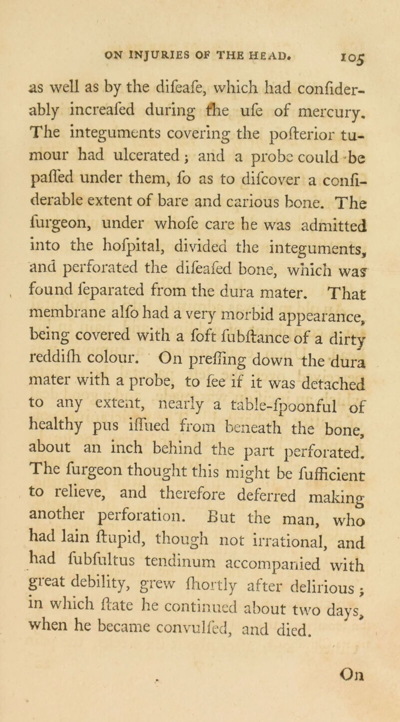 as well as by the difeafe, which had confider- ably increafed during tire ufe of mercury. The integuments covering the pofterior tu- mour had ulcerated; and a probe could be palled under them, fo as to difcover a confi- derable extent of bare and carious bone. The furgeon, under whofe care he was admitted into the hofpital, divided the integuments, and perforated the difeafed bone, which was found l'eparated from the dura mater. That membrane alfohad a very morbid appearance, being covered with a foft fubftance of a dirty reddilh colour. On prefilng down the dura mater with a probe, to fee if it was detached to any extent, nearly a table-fpoonful of healthy pus ilfued from beneath the bone, about an inch behind the part perforated. The furgeon thought this might be fufficient to relieve, and therefore deferred making another perforation. But the man, who had lain ftupid, though not irrational, and had fubfultus tendinum accompanied with great debility, grew fhortly after delirious ; in which Bate he continued about two days, when he became convulfed, and died. On