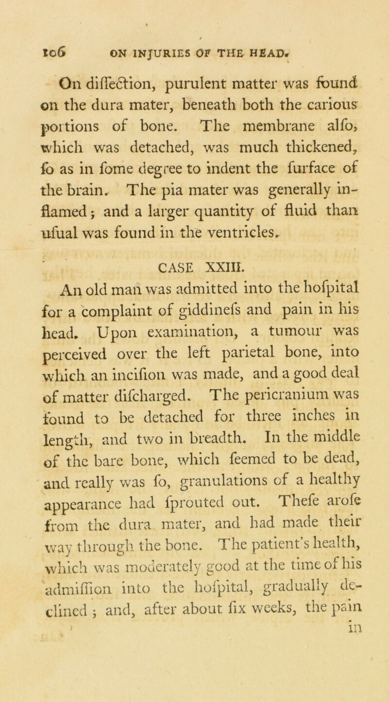 On difle&ion, purulent matter was found on the dura mater, beneath both the carious portions of bone. The membrane alfo, which was detached, was much thickened, fo as in fome degree to indent the furface of the brain.: The pia mater was generally in- flamed > and a larger quantity of fluid than ufual was found in the ventricles. CASE XXIII. An old man was admitted into the hofpital for a complaint of giddinefs and pain in his head. Upon examination, a tumour was perceived over the left parietal bone, into which an incifion was made, and a good deal of matter difcharged. The pericranium was found to be detached for three inches in length, and two in breadth. In the middle of the bare bone, which feemed to be dead, and really was fo, granulations of a healthy appearance had fprouted out. Thefe aiofs from the dura mater, and had made their way through the bone. The patient s health, which was moderately good at the time of his admiffion into the hofpital, gradually de- clined 5 and, after about fix weeks, the pain