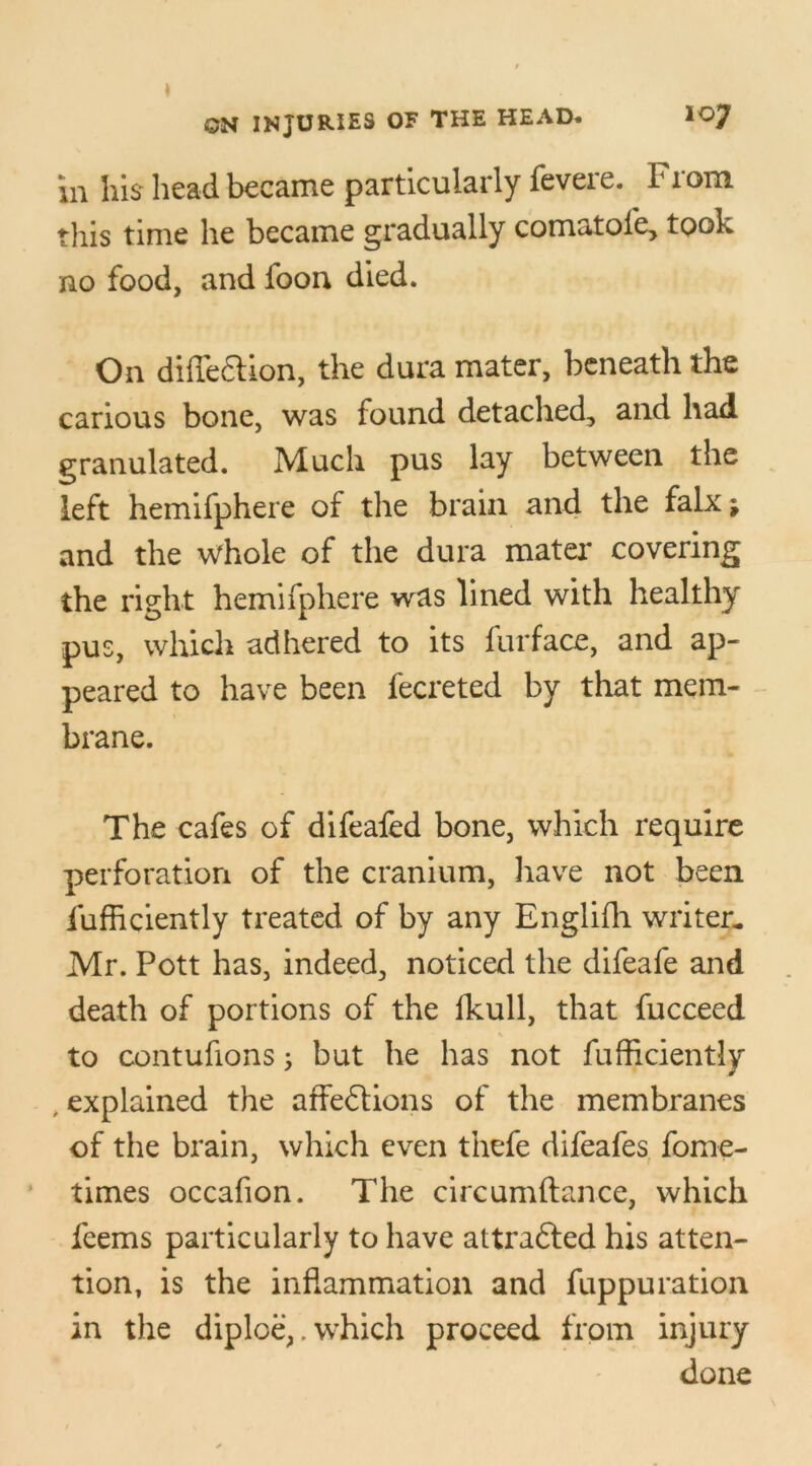 ill his head became particularly fevere. From this time he became gradually comatofe, took no food, and foon died. On diffedtion, the dura mater, beneath the carious bone, was found detached, and had granulated. Much pus lay between the left hemifphere of the brain and the falx ; and the whole of the dura mater covering the right hemifphere was lined with healthy pus, which adhered to its furface, and ap- peared to have been fecreted by that mem- brane. The cafes of difeafed bone, which require perforation of the cranium, have not been fufficiently treated of by any Englifh writer* Mr. Pott has, indeed, noticed the difeafe and death of portions of the fkull, that fucceed to contufions; but he has not fufficiently , explained the affedtions of the membranes of the brain, which even thefe difeafes fome- times occafion. The circumftance, which feems particularly to have attradled his atten- tion, is the inflammation and fuppuration in the diploe,. which proceed from injury done