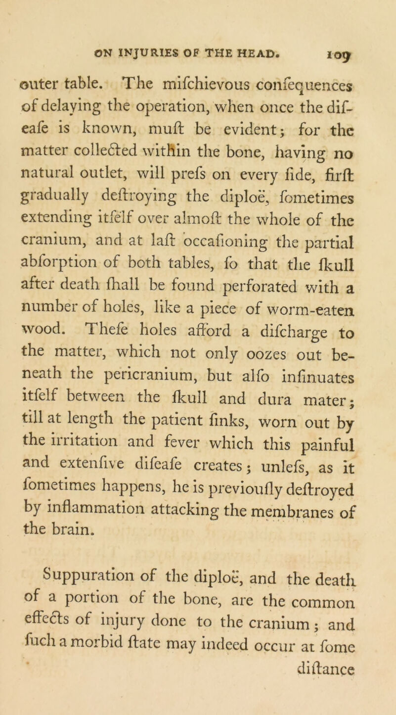 outer table. The mlfchievous confequences of delaying the operation, when once the dif- eafe is known, muft be evident; for the matter collected within the bone, having no natural outlet, will prefs on every fide, firft gradually deftroying the diploe, fometimes extending itfelf over almoft the whole of the cranium, and at laft occafioning the partial abforption of both tables, fo that the fkull after death fhall be found perforated with a number of holes, like a piece of worm-eaten wood. Thefe holes afford a difcharge to the matter, which not only oozes out be- neath the pericranium, but alfo infinuates itfelf between the fkull and dura mater; till at length the patient finks, worn out by the irritation and fever which this painful and extenfive difeafe creates; unlefs, as it fometimes happens, he is previoufly deffroyed by inflammation attacking the membranes of the brain. Suppuration of the diploe, and the death of a portion of the bone, are the common effects of injury done to the cranium; and filch a morbid ftate may indeed occur at fomc diftance