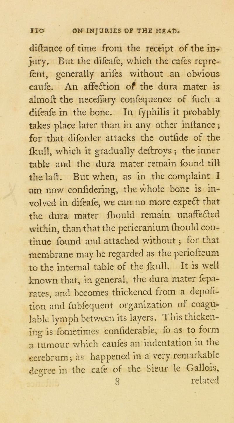 diftance of time from the receipt of the in-r jury. But the difeafe, which the cafes repre- fent, generally arifes without an obvious caufe. An affeftion of the dura mater is almod the neceffary confequence of fuch a difeafe in the bone. In fyphilis it probably takes place later than in any other inftance; for that diforder attacks the outfide of the fkull, which it gradually deftroys; the inner table and the dura mater remain found till the lad. But when, as in the complaint I am now confidering, the whole bone is in- volved in difeafe, we can no more expect that the dura mater fhould remain unaffedled within, than that the pericranium fhould con- tinue found and attached without; for that membrane may be regarded as the periofteum to the internal table of the fkull. It is well known that, in general, the dura mater fepa- rates, and becomes thickened from a depofi- tion and fubfequent organization of coagu- lable lymph between its layers. This thicken- ing is fometimes confiderabie, fo as to form a tumour which caufes an indentation m the cerebrum; as happened in a very remarkable degree in the cafe of the Sieur le Gallois,