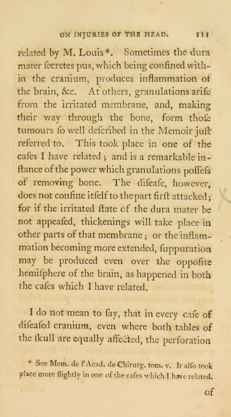 delated by M. Louis*. Sometimes the dura mater fecretes pus, which being confined with- in the cranium, produces inflammation of the brain, &c. At others, granulations arife from the irritated membrane, and, making their way through the bone, form thoie tumours fo well deferibed in the Memoir juft referred to. This took place in one of the cafes I have related ; and is a remarkable in- ftance of the power which granulations poflefs of removing bone. The difeafe, however, does not confine itfelf to thepart firft attacked; Xu for if the irritated ftate of the dura mater be not appeafed, thickenings will take place in other parts of that membrane; or the inflam- mation becoming more extended, fuppuration may be produced even over the oppofite hemifphere of the brain, as happened in both the cafes which I have related. I do not mean to fay, that in every cafe of difeafed cranium, even where both tables of the fkull are equally affected, the perforation See Mem. de l’Acad. de Chlrurg. tom. y. It alfo took place more flightlv in one of the cafes which I have related. Of