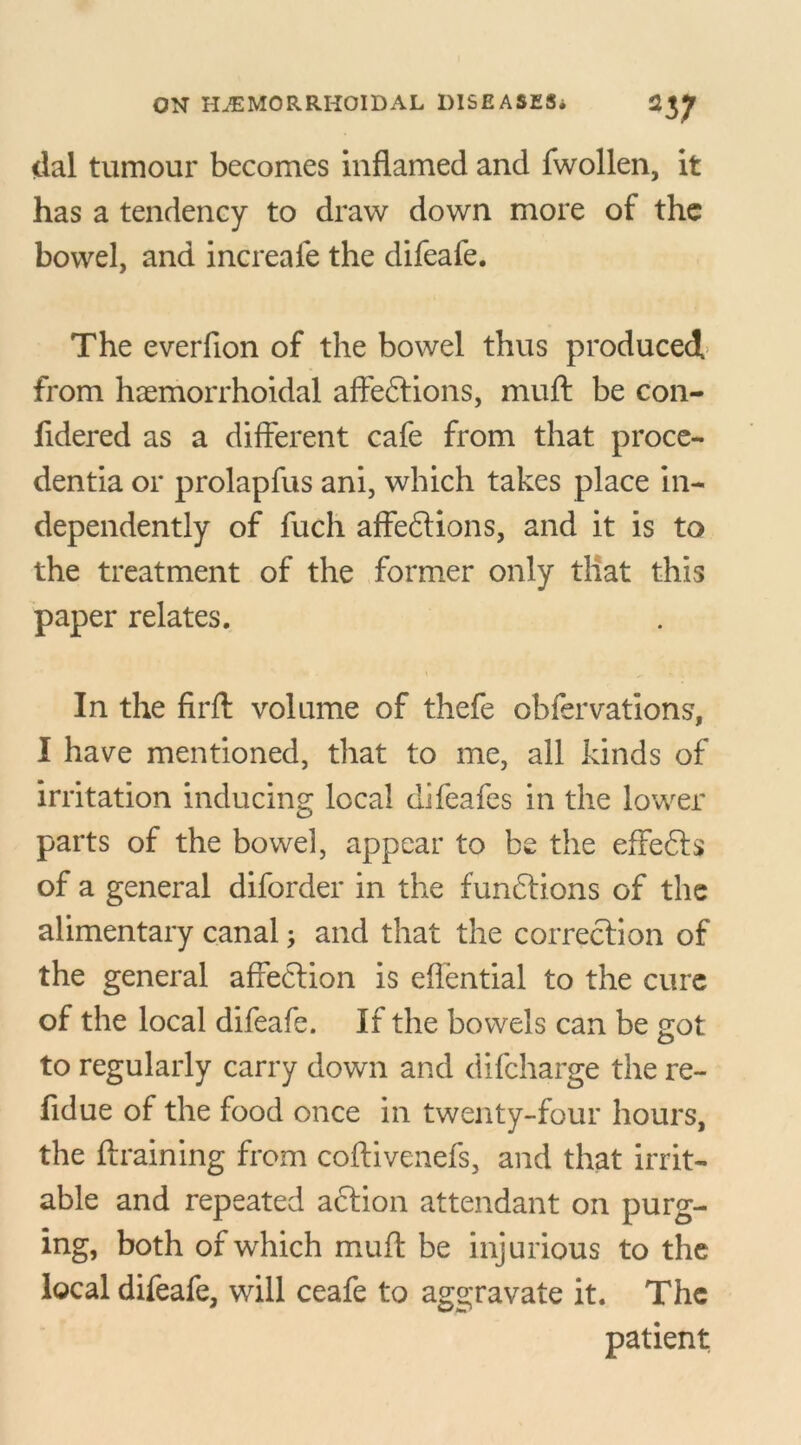 dal tumour becomes inflamed and fwollen, it has a tendency to draw down more of the bowel, and increafe the difeafe. The everfion of the bowel thus produced from haemorrhoidal affe&ions, muft be con- fidered as a different cafe from that proce- dentia or prolapfus ani, which takes place in- dependently of fuch affeftions, and it is to the treatment of the former only that this paper relates. In the firft volume of thefe obfervations, I have mentioned, that to me, all kinds of irritation inducing local difeafes in the lower parts of the bowel, appear to be the effefts of a general diforder in the functions of the alimentary canal; and that the correction of the general affection is eflential to the cure of the local difeafe. If the bowels can be got to regularly carry down and difeharge the re- fidue of the food once in twenty-four hours, the {training from coflivenefs, and that irrit- able and repeated action attendant on purg- ing, both of which muft be injurious to the local difeafe, will ceafe to aggravate it. The patient