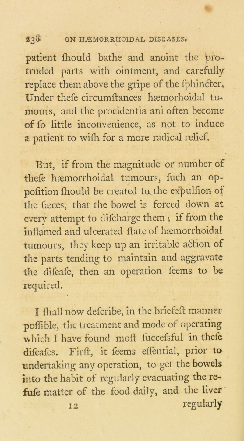 patient fhould bathe and anoint the pro- truded parts with ointment, and carefully replace them above the gripe of the fphinfter. Under thefe circumftances Iiaemorhoidal tu* mours, and the procidentia ani often become of fo little inconvenience, as not to induce a patient to wifh for a more radical relief. But, if from the magnitude or number of thefe hemorrhoidal tumours, fuch an op- polition fhould be created ta the expulfion of the feces, that the bowel Is forced down at every attempt to difcharge them ; if from the inflamed and ulcerated flate of hemorrhoidal tumours, they keep up an irritable adlion of the parts tending to maintain and aggravate the difeafe, then an operation feems to be required. / I fliall now defcribe, in the briefed: manner poilible, the treatment and mode of operating which I have found moil fuccefsful in thefe difeafes. Firft, it feems effential, prior to undertaking any operation, to get the bowels into the habit of regularly evacuating the re- fufe matter of the food daily, and the liver