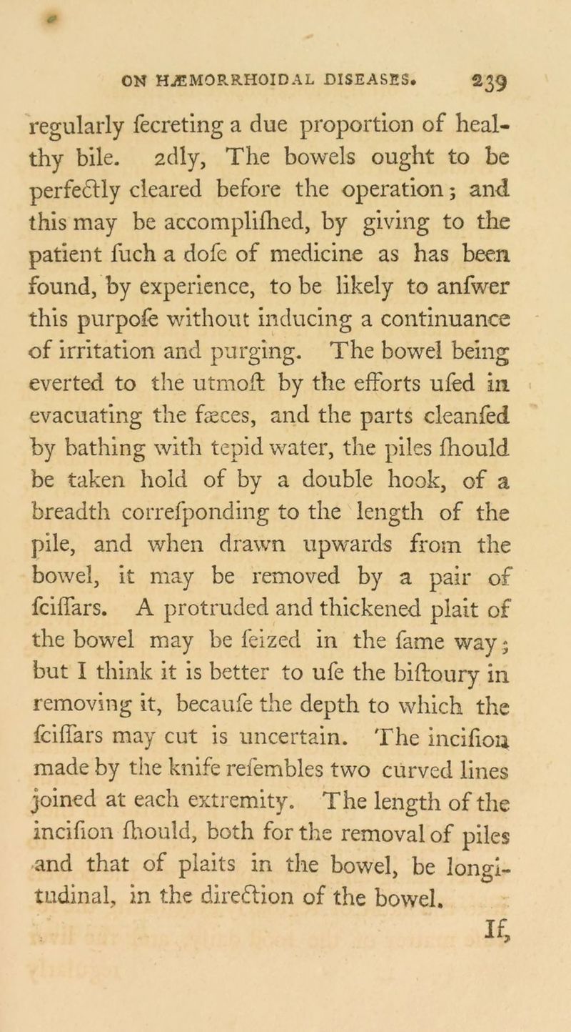 regularly fecreting a due proportion of heal- thy bile. 2dly, The bowels ought to be perfectly cleared before the operation; and this may be accomplifhed, by giving to the patient fuch a dofe of medicine as has been found, by experience, to be likely to anfwer this purpofe without inducing a continuance of irritation and purging. The bowel being everted to the utmoft by the efforts ufed in evacuating the faeces, and the parts cleanfed by bathing with tepid water, the piles fhould be taken hold of by a double hook, of a breadth correfponding to the length of the pile, and when drawn upwards from the bowel, it may be removed by a pair of fciffars. A protruded and thickened plait of the bowel may be feized in the fame way ; but I think it is better to ufe the biftoury in removing it, becaufe the depth to which the fciffars may cut is uncertain. The incifiou made by the knife refembles two curved lines joined at each extremity. The length of the incifion fhould, both for the removal of piles and that of plaits in the bowel, be longi- tudinal, in the direction of the bowel. If,