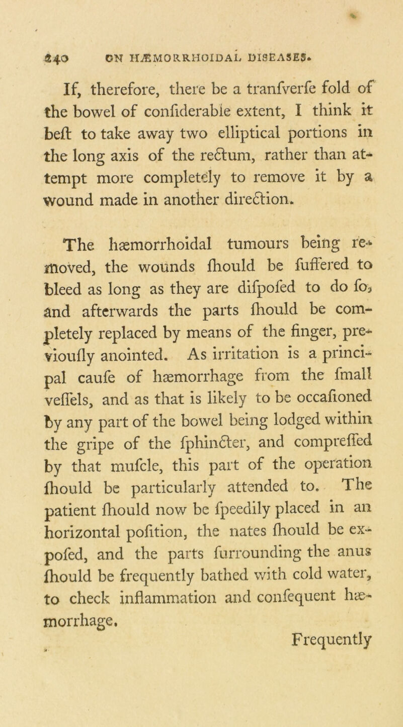 If, therefore, there be a tranfverfe fold of the bowel of confiderable extent, I think it befl to take away two elliptical portions in the long axis of the re£lum, rather than at- tempt more completely to remove it by a wound made in another diredlion. The hsemorrhoidal tumours being re* moved, the wounds fhould be fuffered to bleed as long as they are difpofed to do fo3 and afterwards the parts fhould be com- pletely replaced by means of the finger, pre- vioufly anointed. As irritation is a princi- pal caufe of haemorrhage from the fmall veffels, and as that is likely to be occafioned by any part of the bowel being lodged within the gripe of the fphindter, and conipreffed by that mufcle, this part of the operation fhould be particularly attended to. The patient fhould now be fpeedily placed in an horizontal pofition, the nates fhould be ex- pofed, and the parts furrounding the anus fhould be frequently bathed with cold water, to check inflammation and confequent lue- morrhage. Frequently