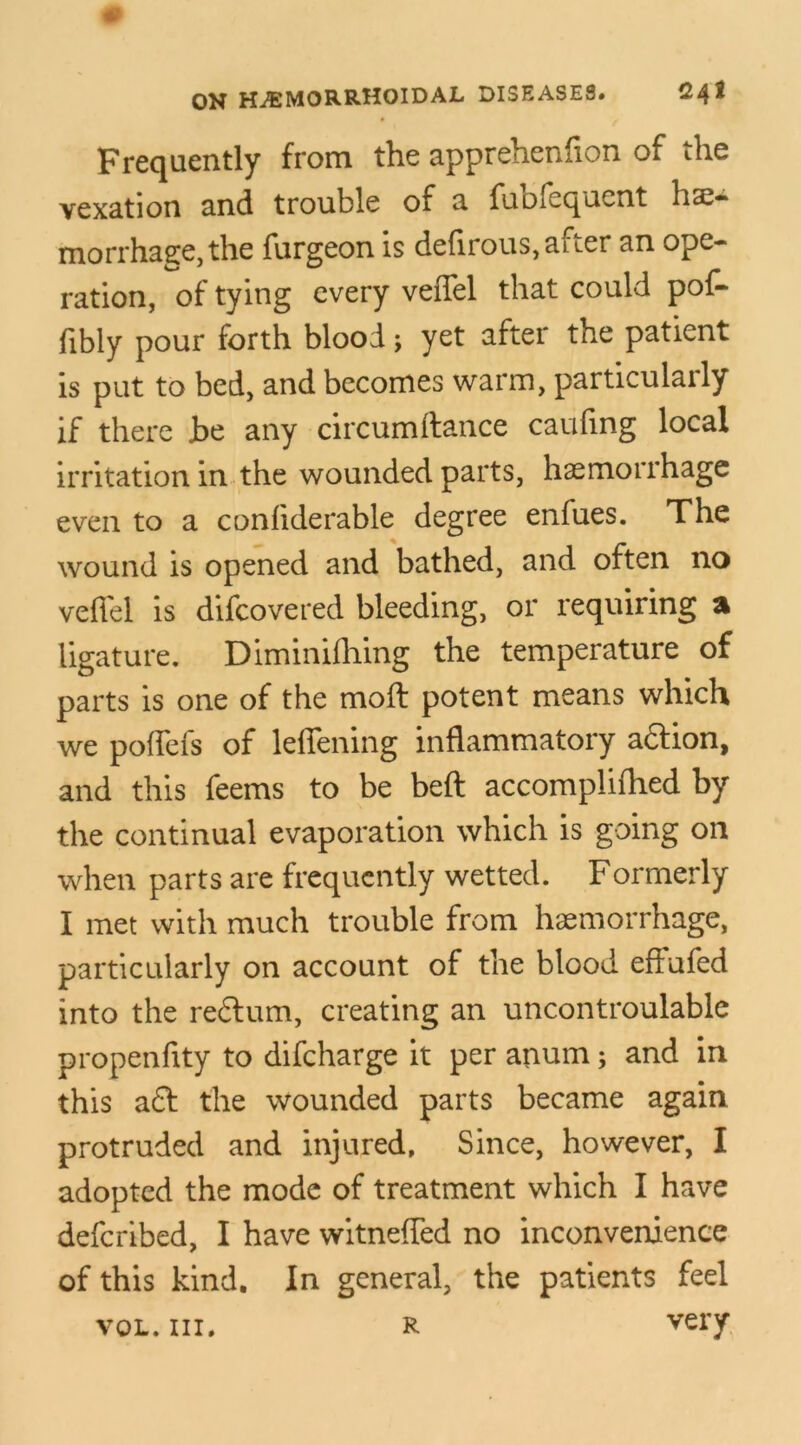 Frequently from the apprehenfion of the vexation and trouble of a fubfequent hae- morrhage, the furgeon is defirous, after an ope- ration, of tying every veffel that could pof- fibly pour forth blood; yet after the patient is put to bed, and becomes warm, particularly if there be any circumftance caufing local irritation in the wounded parts, haemorrhage even to a confiderable degree enfues. The wound is opened and bathed, and often no veffel is difcovered bleeding, or requiring a ligature. Diminifhing the temperature of parts is one of the moft potent means which we poffefs of leffening inflammatory aftion, and this feems to be beft accomplifhed by the continual evaporation which is going on when parts are frequently wetted. Formerly I met with much trouble from haemorrhage, particularly on account of the blood eftufed into the reftum, creating an uncontroulable propenflty to difcharge it per anum; and in this aft the wounded parts became again protruded and injured. Since, however, I adopted the mode of treatment which I have defcribed, I have witneffed no inconvenience of this kind. In general, the patients feel vol. hi. R very