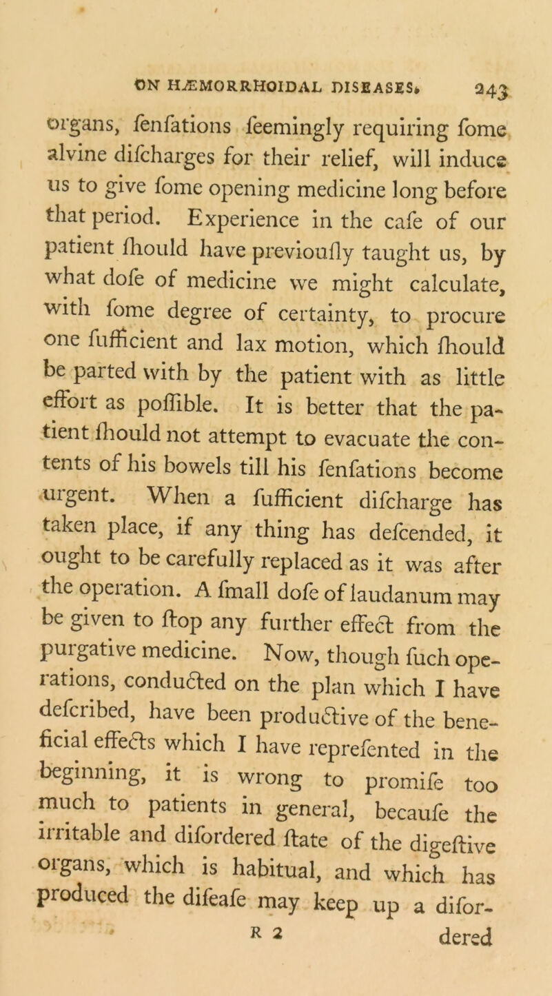 organs, fenfations feemingly requiring fome alvine diicharges for their relief, will induce us to give fome opening medicine long before that period. Experience in the cafe of our patient fhould have previoufly taught us, by what dofe of medicine we might calculate, with lome degree of certainty, to procure one fufficient and lax motion, which fhould be parted with by the patient with as little effort as poffible. It is better that the pa- tient fhould not attempt to evacuate the con- tents of his bowels till his fenfations become uigent. When a fufficient difcharge has taken place, if any thing has defended, it ought to be caiefully replaced as it was after the opeiation. A fmall dole of laudanum may be given to ftop any further effect from the purgative medicine. Now, though fuch ope- iations, conducted on the plan which I have defciibed, have been productive of the bene- ficial effects which I have reprefented in the beginning, it is wrong to promife too much to patients in general, becaufe the irritable and difordered ffate of the digeftive organs, which is habitual, and which has produced the difeafe may keep up a difor- R 2 dered