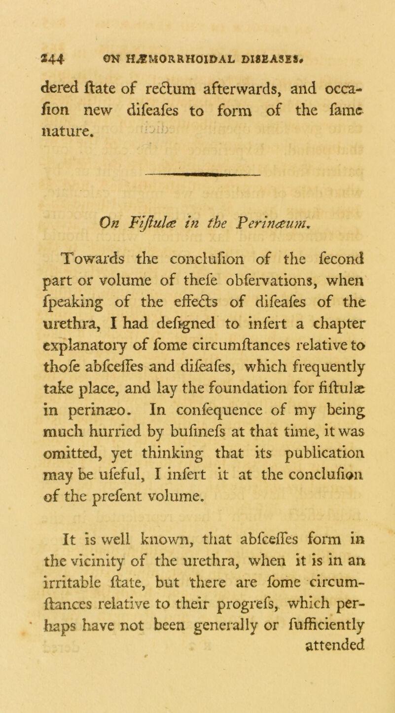 dered ftate of reclum afterwards, and occa- fion new difeafes to form of the fame nature. On Fijiulae in the Perineum. Towards the conclufion of the fecond part or volume of thefe obfervations, when fpeaking of the effects of difeafes of the urethra, I had defigned to infert a chapter explanatory of fome circumftances relative to thofe abfceHes and difeafes, which frequently take place, and lay the foundation for fiftulae in perinaso. In confequence of my being much hurried by bufmefs at that time, it was omitted, yet thinking that its publication may be ufeful, I infert it at the conclufion of the prefent volume. It is well known, that abfceffes form in the vicinity of the urethra, when it is in an irritable ftate, but there are fome circum- ftances relative to their progrefs, which per- * haps have not been generally or fufficiently attended